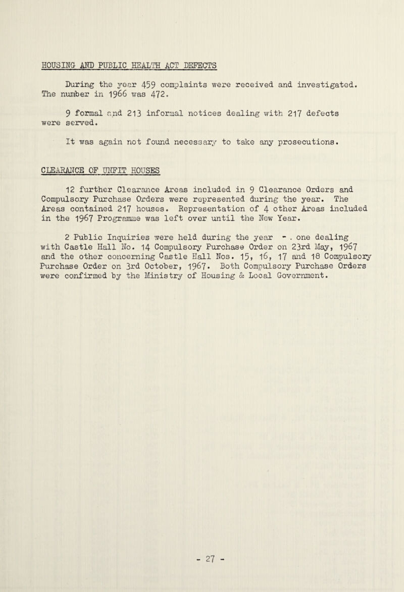 HOUSINQ m) PUBLIC HEALTH ACT DEFECTS During the year 459 complaints v/ere received and investigated. The nmber in 1966 was 472. 9 formal and 213 informal notices dealing with 217 defects were served. It was again not found necessary to take any prosecutions. CLBAHAITCE OF UI'IFIT HOUSES 12 further Clearance Areas included in 9 Clearance Orders and Compulsory Purchase Orders were represented during the year. The Areas contained 217 houses. Representation of 4 other Areas included in the 19^7 Programme was left over imtil the New Year. 2 Public Inquiries 77ere held during the year *- . one dealing with Castle Hall No. 14 Compulsory Purchase Order on 23rd May, 19^7 and the other concerning Castle Hall Nos. 15, I6, 17 and I8 Compulsory Purchase Order on 3rd October, 1967* Doth Compulsory Purchase Orders were confirmed by the Ministry of Housing 8c Local Government.