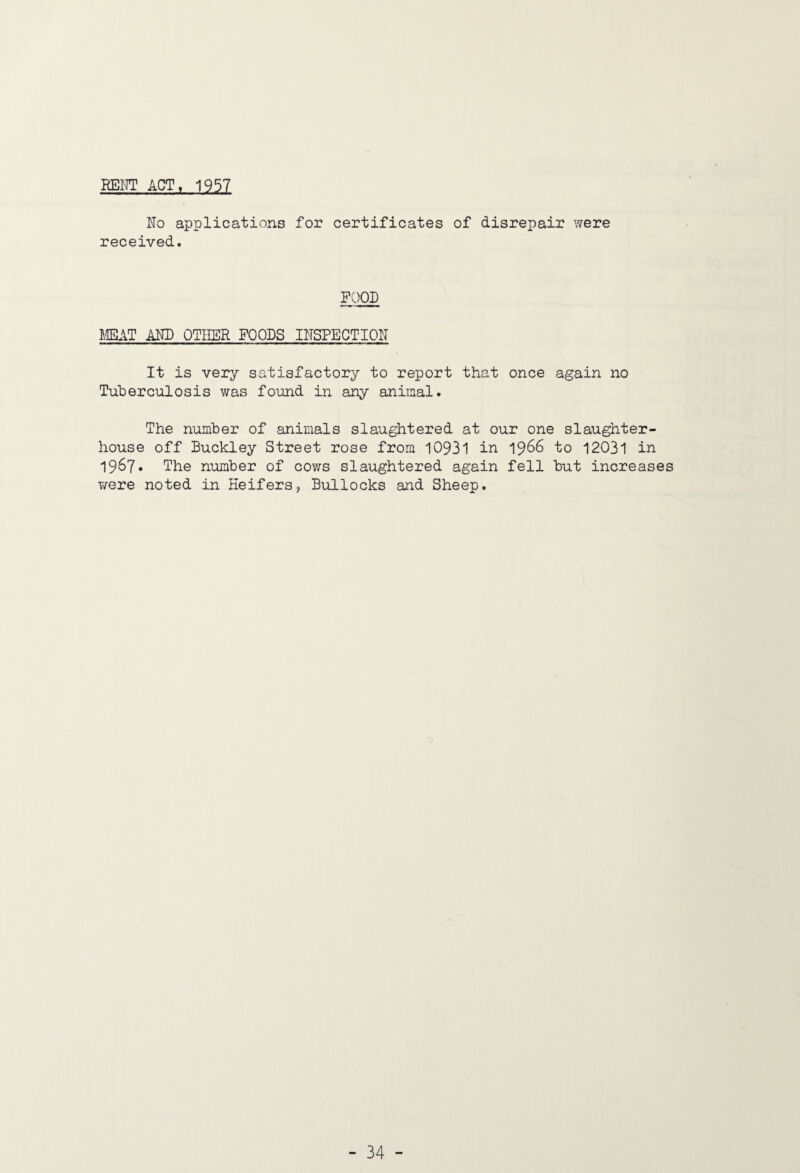 REI^' ACT, 1957 No applications for certificates of disrepair were received. FOOD mAT ANN OTHER FOODS INSPECTION It is YBxy satisfactory to report that once again no Tuberculosis was found in any animal. The number of animals slaughtered at our one slaughter¬ house off Buckley Street rose from 10931 in 1966 to 12031 in 1967* The number of cows slaughtered again fell but increases were noted in Heifers, Bullocks and Sheep.