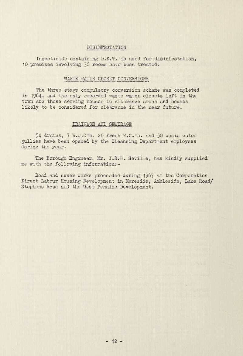 DISIIIPESTATION Insecticide containing D.D.T. is used for disinfestation^ 10 premises involving 36 rooms have heen treated, 7/ASTE ¥ATER CLOSET COF/ERSIONS The three stage compulsory conversion scheme was completed in 1964? an<i the only recorded waste v/ater closets left in the town are those serving houses in clearance areas and houses likely to he considered for clearance in the near future. DRAIIAC-E AI7D SEY/ERAGE 54 drains, 7 C's, 28 fresh 7/.C,'s. and 50 ?/aste ?/ater gullies have heen opened hy the Cleansing Department employees during the year. The Borough Engineer, !ir. J.B.B. Seville, has kindly supplied me with the following information;- Road and sewer v/orks proceeded during 196? at the Coriporation Direct Labour Housing Development in Mereside, Amhleside, Lake Hoad/ Stephens Road and the West Pennine Development.