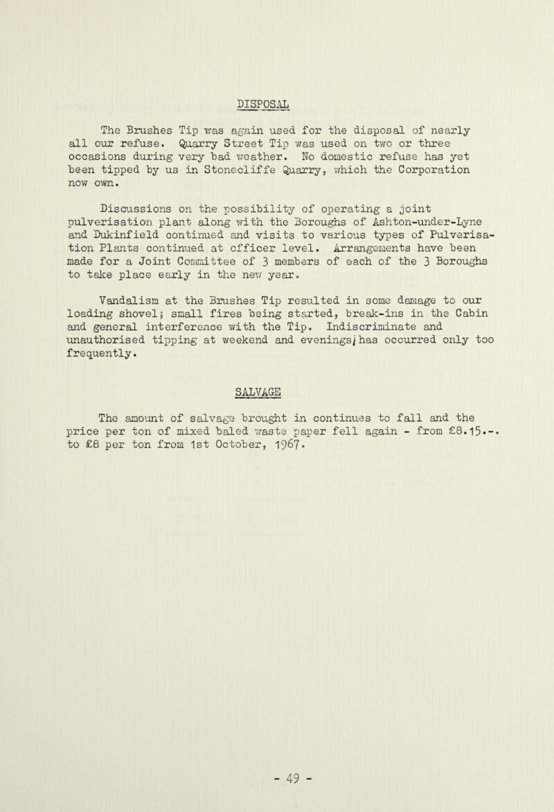 DISPOSAL The Brushes Tip iras again used for the disposal of nearly all our refuse. Quarry Street Tip was used on two or three occasions during very had weather. No domestic refuse has yet been tipped hy us in Stonecliffe Quarry, v/hich the Corporation now own. Discussions on the possibility of operating a joint pulverisation plant along with the Boroughs of Ashton-under-Lyne and Dukinfield continued and visits to various types of Pulverisa¬ tion Plants continued at officer level. Arrangements have been made for a Joint Conmiittee of 3 members of each of the 3 Boroughs to take place early in the new year. Vandalism at the Brushes Tip resulted in some dajiiage to our loading shovel5 small fires being started, break-ins in the Cabin and general interference v/ith the Tip. Indiscriminate and unauthorised tipping at weekend and evenings^has occurred only too frequently. SALVAGE The amount of salvage brought in continue price per ton of mixed baled waste paper fell to £8 per ton from 1st October, 1967- s to fall and the again - from £8.l5«-«