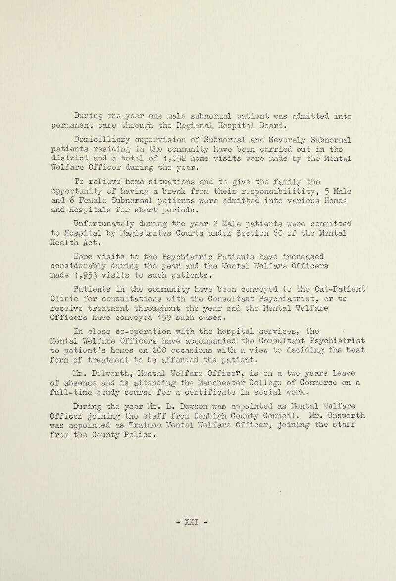 IXiring the year one male subnornal iDatient v;as adnitted into Ijornanent care tlirough the Regional Hospital Board. Bomicilliary supervision of Suhnorinal and Severely Subnormal patients residing in the community have been carried out in the district and a total of 1^032 hone visits \7ere made by the Mental V/elfare Officer during the year. To relieve home situations and to give the family the opportunity of having a break from their responsibilitity, 5 Male and 6 Pemalo Subnormal patients v/ere admitted into various Homes and Hospitals for short periods. Unfortunately during the year 2 Male patients uere committed to Hospital by Magistrates Courts under Section 60 of the Mental Health Act. Home visits to the Psychiatric Patients have increased considerably during the year and the Mental Yfelfare Officers made 1,953 visits to such patients. Patients in the community have been conveyed to the Out-Patient Clinic for consultations uith the Consultant Psychiatrist, or to receive treatment throughout the year and the Mental Welfare Officers have conveyed 159 such cases. In close co-operation iilth the hospital services, the Mental Y/olfare Officers have accompanied the Consultant Psychiatrist to patient's homos on 208 occasions v>rith a vievj- to deciding the best form of treatment to be afforded the x^^iYiento Mr. Dilvorth, Mental Welfare Officer, is on a two years leave of absence and is attending the Manchester College of Commerce on a full-time study course for a certificate in social work. During the year Mr. L. Dov/son v/as appointed as Mental Welfare Officer joining the staff from Denbigh County Council. Mr. Unsworth v;as appointed as Trainee Mental Y/elfaro Officer, joining the staff from the County Police. - X}[I -