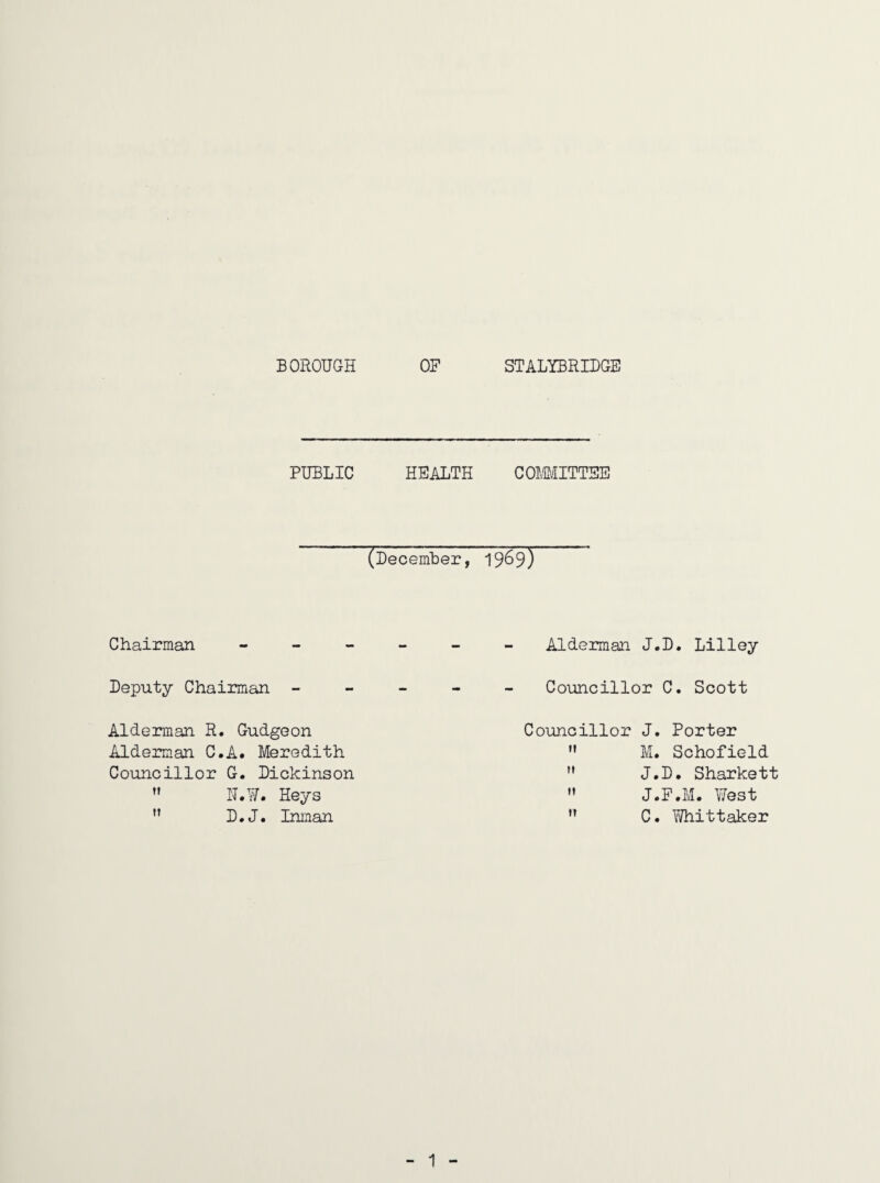 BOROUGH OF STALYBRIDGE PUBLIC HEALTH COMITTEE (December, 1969) Chairman Alderman J. Deputy Chairman ----- Councillor Alderman R. Gudgeon Aldeimian C.A. Meredith Councillor G. Dickinson 1T.¥. Heys  D*J. Inman Councillor J, n ti (t M. J. J. C. D. Lilley C. Scott Porter Schofield D. Sharkett F.M. West Whittaker