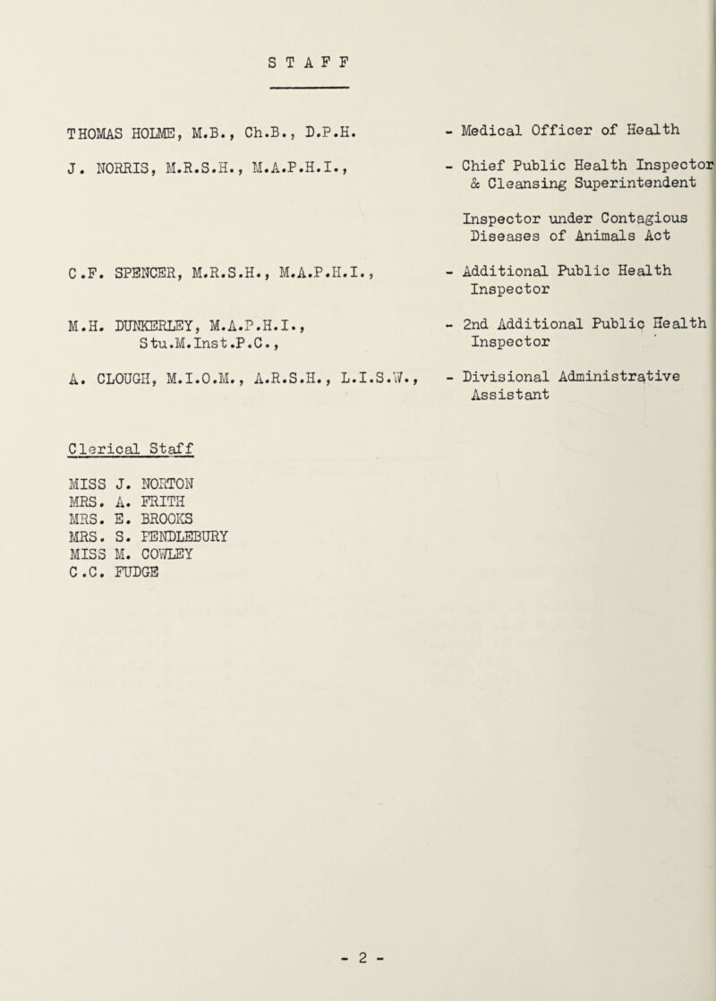 STAFF THOMAS HOLMS, M.B., Ch.B., B.P.H. - Medical Officer of Health J. NORRIS, M.R.S.H., M.A.P.H.I., - Chief Public Health Inspector & Cleansing Superintendent Inspector under Contagious Diseases of Animals Act C.F. SPENCER, M.R.S.H., M.A.P.H.I., Additional Public Health Inspector M.H. DHNKERLEY, M.A.P.H.I., Stu.M.Inst.P.C., - 2nd Additional Public Health Inspector A. CLOUGH, M.I.O.M., A.R.S.H., L.I.S.W., - Divisional Administrative Assistant Clerical Staff MISS J. NORTON MRS. A. FRITH MRS. E. BROOKS MRS. S. PENDLEBURY MISS M. COMY C.C. FUDGE