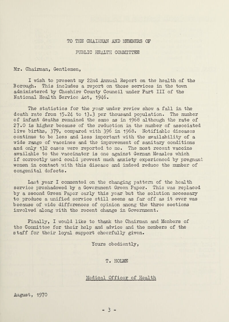 TO THE CHAIIHM AND LEMBERS OF PUBLIC HEALTH COLMITTEE Mr. Chairman, Gentlemen, I wish to present my 22nd Annual Report on the health of the Borough. This includes a report on those services in the town administered hy Cheshire County Council under Part III of the National Health Service Act, 1946« The statistics for the year imder review show a fall in the death rate from 15»24- to 13*3 per thousand population. The number of infant deaths remained the same as in 1968 although the rate of 27*0 is higher because of the reduction in the number of associated live births, 379> compared vrith 39^ ir 19^8. Notifiable diseases continue to be less and less important with the availability of a •wide range of vaccines and the improvement of sanitary conditions and only 132 cases v/ere reported to me. The most recent vaccine available to the vaccinator is one against German Measles which if correctly used could prevent much anxiety experienced by pregnant women in contact with this disease and indeed reduce the number of congenital defects. Last year I commented on the changing pattern of the health service preshadowed by a Government Green Paper. This v/as replaced by a second Green Paper early this year but the solution necessary to produce a unified service still seems as far off as it ever was because of wide differences of opinion among the three sections involved along 7;ith the recent change in Government. Finally, I v/ould like to thank the Chairman and Members of the Committee for their help and advice and the members of the staff for their loyal support cheerfully given. Yours obediently. T. HOLME Medical Officer of Health August, 1970