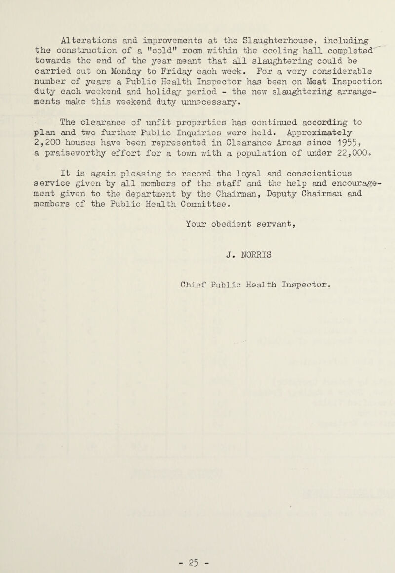 Alterations and improvements at the Slaughterhouse, including the construction of a cold” room within the cooling hall completed towards the end of the year meant that all slaughtering could he carried out on Monday to Friday each week. For a very considerable number of years a Public Health Inspector has been on Meat Inspection duty each vrcekend and holida;>’’ period - the new slaughtering arrange¬ ments make this weekend duty unnecessary. The clearance of unfit properties has continued according to plan and tv/o further Public Inquiries were held. Approximately 2,200 houses have been represented in Clearance Areas since 1955? a praiseworthy effort for a tov/n with a population of under 22,000. It is again pleasing to record the loyal and conscientious service given by all members of the staff and the help and encourage¬ ment given to the department by the Chairman, Deputy Chairman and members of the Public Health Committee. Your obedient servant. J. HORRIS Chdof Public Hoalih Xnnpeotor.