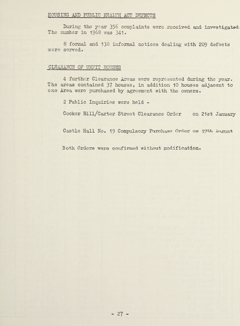 HOUSING AND PUBLIC HEALTH ACT DEFECTS During the year 356 complaints v/orc received and investigat<»d. The number in 1968 was 341* 8 formal and 136 informal notices dealing with 209 defects were sei’ved. CLEAHAFCS OF UITPIT HOUSES 4 further Clearance Areas were represented during the year. The areas contained 37 houses, in addition 10 houses adjacent to one Area were purchased by agreement with the owners. 2 Public Inquiries wore held - Cocker Hill/Carter Street Clearance Order on 21st January Castle Hall No. 19 Compulsoiy Piurchaso Order on 19th nvguat Both Orders were confirmed witl:voitt modification.