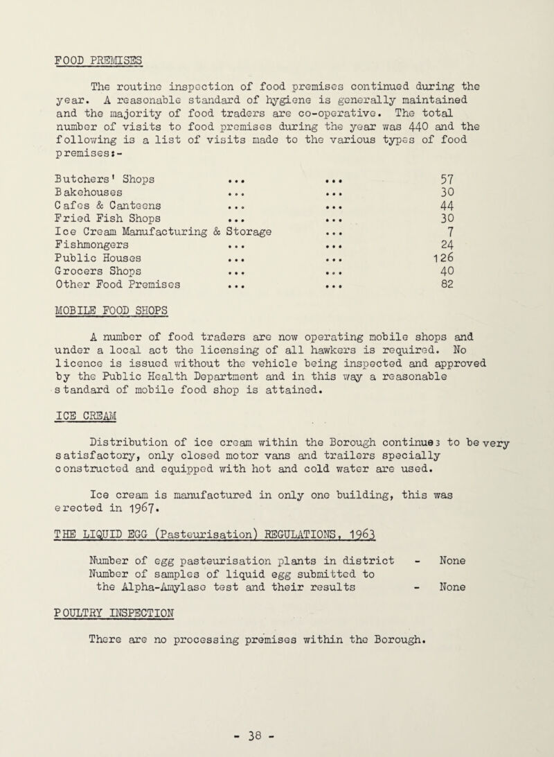 FOOD PRSMSSS The routine inspection of food premises continued during the year. A reasonable standard of hygiene is generally maintained and the majority of food traders are co-operative. The total number of visits to food premises during the year was 440 and the follov/ing is a list of visits made to the various types of food premises Butchers* Shops ... ••• 57 B akehouses ... ... 30 Cafes & Canteens ... ... 44 Fried Fish Shops ... ... 30 Ice Cream Manufacturing & Storage ... 7 Fishmongers ... ... 24 Public Houses ... ... 126 Grocers Shops ... ... 40 Other Pood Premises ... ... 82 MOBILE FOOD SHOPS A number of food traders are now operating mobile shops and under a local act the licensing of all hawkers is required. No licence is issued without the vehicle being inspected and approved by the Public Health Department and in this v/ay a reasonable standard of mobile food shop is attained. ICE CRBM Distribution of ice cream within the Borough continues to be very satisfactory, only closed motor vans and trailers specially constructed and equipped with hot and cold water are used. Ice cream is manufactured in only one building, this was erected in 1967* THE LIG^UID EGG (Pasteurisation) REGULATIONS, 1963 Number of egg pasteurisation plants in district - None Number of samples of liquid egg submitted to the Alpha-Amylase test and their results - None polTjTry inspection There are no processing premises within the Borough.