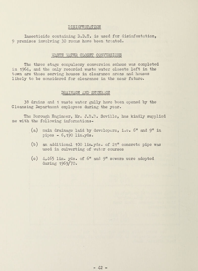 DISII'IFESTATION Insecticide containing L.D.T. is used for disinfestation, 9 premises involving 30 rooms have been treated. V7ASTE V/ATER CLOSET CONVERSIONS The three stage comi^ulsory conversion scheme was completed in 1964> and the only recorded waste water closets left in the town are those serving houses in clearance areas and houses likely to he considered for clearance in the near future. DRAINAGE AlID SE;7ER:1GE 38 drains and 1 vmste water gully have been opened hy the Cleansing Department employees during the year. The Borough Engineer, Ivlr. J.B.B. Seville, has kindly supplied me with the following information:- (a) main drainage laid hy develoioers, i.e. 6” and 9 pipes -.6,190 lin.yds. (t) an additional 100 lin.yds. of 21” concrete pipe was used in culverting of water courses (c) 4?465 lin. yds. of 6” and 9'* sewers were adoiDted during 1969/70.