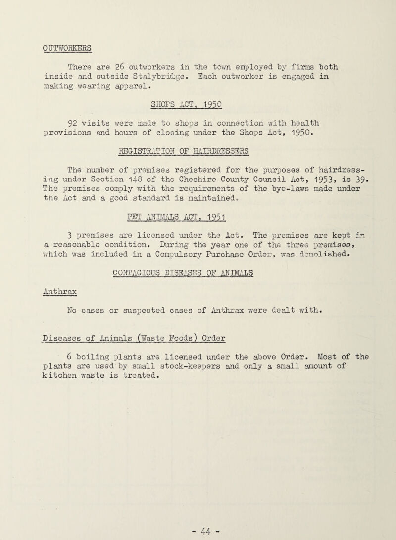 OUTWORKERS There are 26 outworkers in the town employed hy firms both inside and outside Stalyhridge. Each outv/orker is engaged in making wearing apparel. SHOPS ACT, 1930 92 visits were made to shops in connection with health provisions and hours of closing under the Shops Act, 1950. REGISTR.itlOH OF HiURURESSSRS The number of premises registered for the purposes of hairdress¬ ing under Section 148 of the Cheshire County Council Act, 1953> is 39* The premises comply with the recruirements of the bye-laws made under the Act and a good standard is maintained. PET IHIBRILS ACT, 1951 3 premises are licensed under the Act. The premises axe kept in a reasonable condition. During the year one of the three premisee, which was included in a Compulsory Purchase Order, was dernollshed. CO^TTAGIOUS DISBi'^ES OF .\NIMALS Anthrax No cases or suspected cases of Anthrax Y/ere dealt with. Diseases of imimals (Y/aste Foods) Order 6 boiling plants are licensed under the above Order. Most of the plants are used by small stock-keepers and only a small amount of kitchen waste is treated.