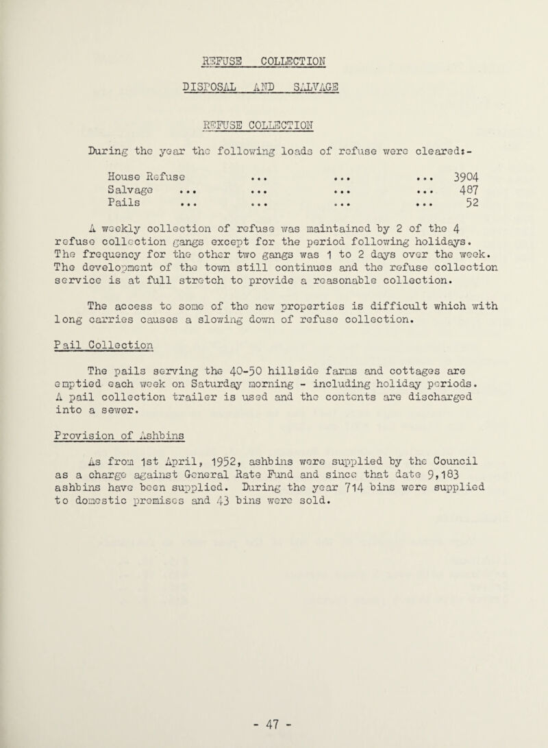 R3FJSE COLLECTION DISFOS/iL AND SxJjVAGE REFUSE COLLECTION During the year the following loads of refuse v/ere cleareds- House Refuse ... ... ... 3904 Salvage ... ... ... ... 4OT Farls ... ... ... ... 3^ A weekly collection of refuse v/as maintained hy 2 of the 4 refuse collection gangs except for the period following holidays. The frequency for the other two gangs was 1 to 2 days over the week. The development of the tovm still continues and the refuse collection service is at full stretch to provide a reasonahle collection. The access to some of the new properties is difficult which with long carries causes a slov/ing dovm of refuse collection. Pail Collection The pails serving the 40-50 hillside farms and cottages are emptied each v/cek on Saturda^^ morning - including holiday periods. A pail collection trailer is used and the contents are discharged into a sewer. Provision of Ashhins As from 1st April, 1952, ashhins v/ere supplied hy the Council as a charge against General Rate Fund and since that date 9j183 ashhins have been supplied. During the year 7l4 bins were supplied to domestic premises and 43 bins Y/ere sold.