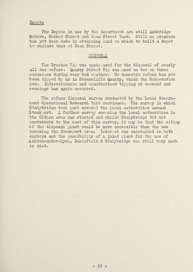 Depots The Depots in use “by the department are still Ashbridge Motors, Market Street and Dean Street Yard. Still no progress has yet been made in obtaining land on which to build a depot to replace that at Dean Street. DISPOSAL The Brushes Tip was again used for the disposal of nearly all our refuse. Q,uarry Street Tip was used on two or three occasions during very bad weather. No domestic refuse has yet been ti^Dped by us in Stonecliffe Quarry, which the Corporation ovm. Indiscrininato and unauthorised tipping at weekend and evenings has again occurred. The refuse disposal survey conducted by the Local Govern¬ ment Operational Research Unit continued. The survey in v^hich Stalybridge took part covered the local authorities around Stockport. A further survey covering the local authorities in the Oldliam area was started and whilst Stalybridge did not contribute to the cost of this survey, it may be that the siting of the disposal plant could be more accessible than the one covering the Stockport area. Interest was maintained in both surveys and the possibility of a joint plant for the use of Ashton-under-Lyne, Dukinfield & Stalybridge was still very much in mind.