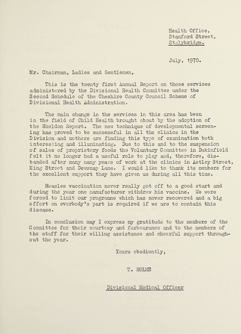 Health Office, Stamford Street, Stalyhrid^e» July, 1970. Mr. Chairman, Ladies and Gentlemen, This is the tv^enty first Annual Report on those services administered by the Divisional Health Committee under the Second Schedule of the Cheshire County Council Scheme of Divisional Health Administration. The main change in the seivices in this area has been in the field of Child Health brought about by the adoption of the Sheldon Report. The new technique of developmental screen¬ ing has proved to be successful in all the clinics in the Division and mothers are finding this type of examination both interesting and illuminating. Due to this and to the suspension of sales of proprietory foods the Voluntary Committee in Dukinfield felt it no longer had a useful role to play and, therefore, dis¬ banded after many many years of ?rork at the clinics in Astley Street, King Street and Dewsnap Lane. 1 would like to thank its members for the excellent support they have given us during all this time. Measles vaccination never really got off to a good start and during the year one manufacturer withdrew his vaccine. We v/ere f orced to limit our programme ?/hich has never recovered and a big effort on evcrbody's part is required if v/e are to contain this disease. In conclusion may I express my gratitude to the members of the Committee for their courtesy and forbearance and to the members of the staff for their v/illing assistance and cheerful support through¬ out the year. Yours obediently. T. HOLl',® Divisional Medical Officer