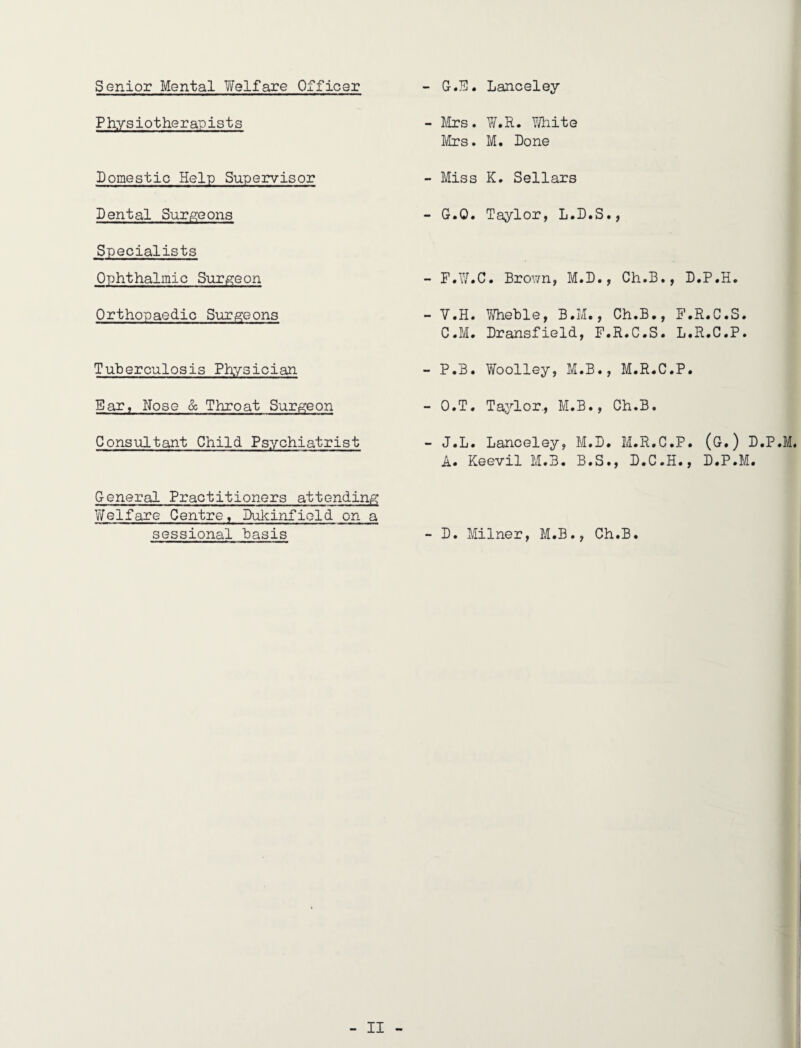 Senior Mental 7/elfare Officer - G-.Jil. Lanceley Physiotherapists - Airs. V/.R. YJhite Mrs, M. Done Domestic Help Supeirvisor Dental Surgeons Specialists Ophthalmic SiiTiSieon Orthopaedic Surgeons Tuberculosis Physician Ear^ Nose & Throat Surgeon Consultant Child Ps?,rchiatrist - Miss K. Sellars - G.O. Taylor, L.D - F.W.C. Brown, M. - V.H. V/heble, B.M C.M. Dransfield, - P.B. Woolley, M. - O.T. Taj^or., M.B - J.L. Lanceley, M A. Keevil M.B. B General Practitioners attending Y/elfare Centre, Dulcinfield on a sessional basis - D. Milner, M.B., D., Ch.B., D.P.H. Ch.B., F.R.C.S. F.R.C.S. L.R.C.P. B., M.R.C.P. ., Ch.B. .D. M.R.C.P. (G.) D.P.M. .S., D.C.H., D.P.M. Ch.B.