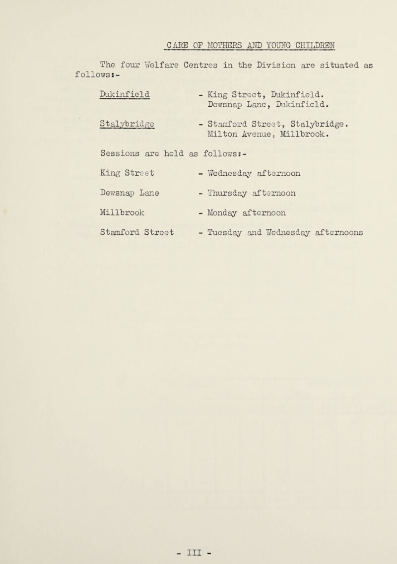 CARE OF MOTHERS AlHD YOIRIG CHILDREN The four Y/elfare Centres in the Division are situated as follows:- Dukinfield “ King Street, Dukinfield. Dewsnap Lane, Di.ikinfield. Stalyhridi^G - Stamford Street, Stalyhridge, Milton Avenue, Millhrook. Sessions are held as follo77SS- King Street - Wednesday afternoon Dewsnap Lane - Thursday afternoon Millhrook - Monday afternoon Stamford Street - Tuesday and Wednesday afternoons