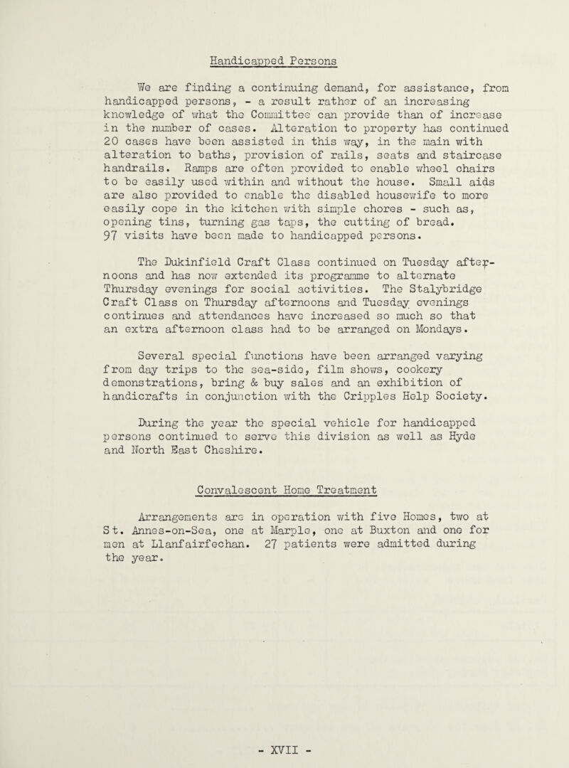 Handicapped Persons Vfe are fipding a continuing demand, for assistance, from handicapped persons, - a result rather of an increasing knowledge of \7hat the Committee can provide than of increase in the number of cases. Alteration to property lias continued 20 cases have been assisted in this v/ay, in the main v/ith alteration to baths, provision of rails, seats and staircase handrails. Ramps are often provided to enable wheel chairs to be easily used within and without the house. Small aids are also provided to enable the disabled housev/ife to more easily cope in the kitchen ¥;ith simple chores - such as, opening tins, turning gas taps, the cutting of bread. 97 visits have been made to handicapped persons. The Hukinfield Craft Class continued on Tuesday after¬ noons and has now extended its iirogramme to alternate Thursday evenings for social activities. The Stalybridge Craft Class on Thursday afternoons and Tuesday evenings continues and attendances have increased so much so that an extra afternoon class had to be arranged on Mondays. Several special functions have been arranged varying from day trips to the sea-side, film shows, cookery demonstrations, bring & buy sales and an exhibition of handicrafts in conjunction with the Cripples Help Society. During the year the special vehicle for handicapped persons continued to serve this division as well as Hyde and North Hast Chssliire. Convalescent Home Treatment ilrrajigements are in operation v/ith five Homes, two at St. Annes-on-Sea, one at Marple, one at Buxton and one for men at Llanfairfechan. 27 patients were admitted during the year.