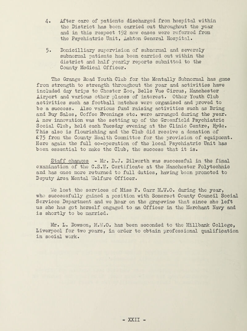 4. After care of patients discharged from hospital v/ithin the District has heen carried out throughout the year and in this respect 192 new cases were referred from the Psychiatric Unit, Ashton General Hospital. 5. Domicilliary supervision of subnormal and severely subnormal patients has been carried out within the district and half yearly reports submitted to the County Medical Officer. The Grange Road Youth Club for the Mentally Subnomal has gone from strength to strength throughout the year and activities have included day trips to Chester Zoo, Belle Vue Circus, Manchester Airport and various other places of interest. Other Youth Club activities such as football matches were organised and proved to be a success. Also various fund raising activities such as Bring and Buy Sales, Coffee Evenings etc. were arranged during the year. A new innovation was the setting up of the Greenfield Psychiatric Social Club, held each Tuesday evening at the Clinic Centre, Hyde. This also is flourishing and the Club did receive a donation of £75 from the County Health Committee for the provision of equipment. Here again the full co-operation of the local Psychiatric Unit has been essential to make the Club, the success that it is. Staff changes - Mr. D.J. Dilworth was successful in the final examination of the C.S.W. Certificate at the Manchester Polytechnic and has once more returned to full duties, having been promoted to Deputy krea Mental welfare Officer. Me lost the services 01 Miss P. Carr M.V/.O. during the year, who successfully gained a position with Somerset County Council Social Services Department and wq hear on the grapevine that since she left us she has got herself engaged to an Officer in the Merchant Navy and is shortly to be married. Mr. L. Dowson, M.U.O. has been seconded to the Millbank College, Liverpool for two years, in order to obtain professional qualification in social work.