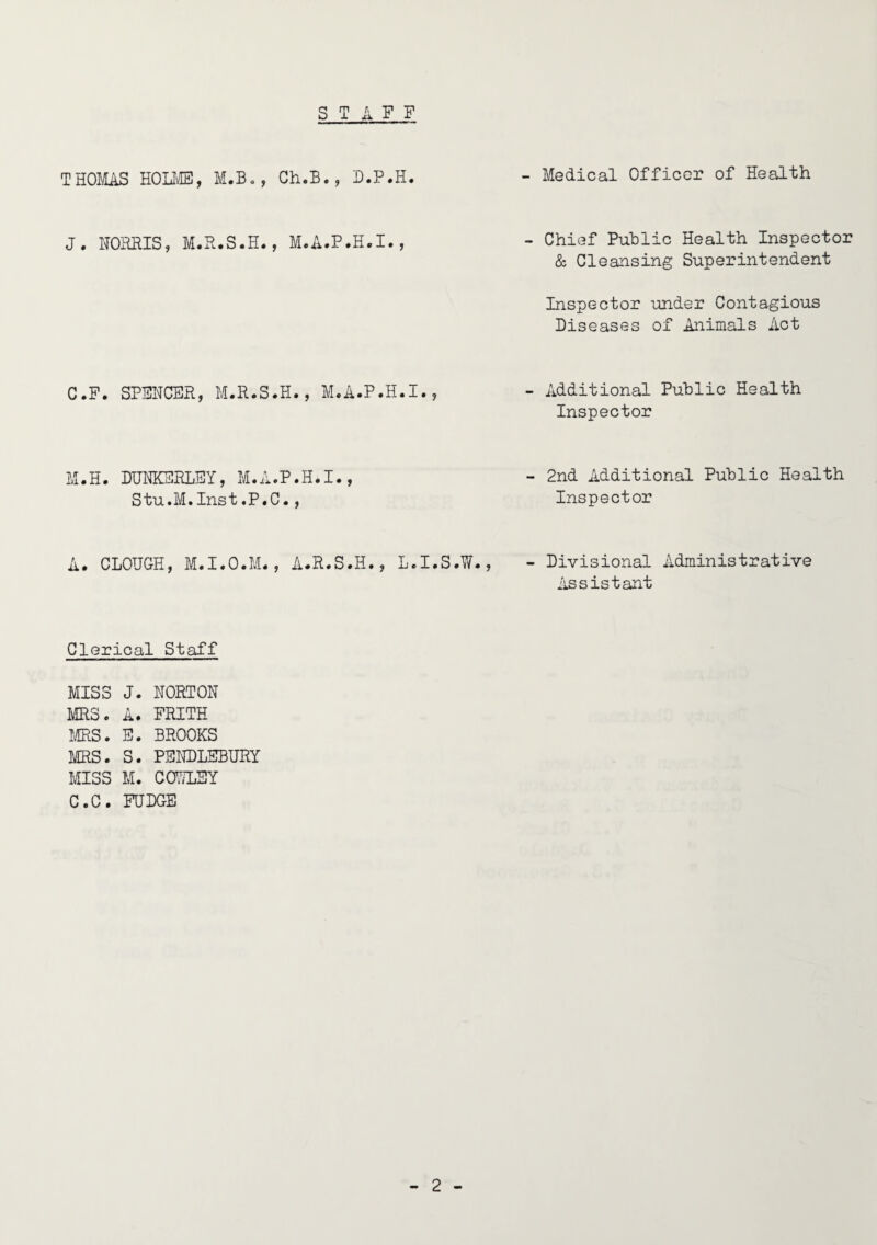 S T ill THOMAS HOLME, M.B., Ch.B., D.P.H. J. NORRIS, M.R.S.H., M.A.P.H.I., C.F. SPENCER, M.R.S.H., M.A.P.H.I., M.H. DUNKERLEY, M.A.P.H.I., Stu.M.Inst.P.C., A. CLOUGH, M.I.O.M., A.R.S.H., L.I.S.W - Medical Officer of Health - Chief Public Health Inspector & Cleansing Superintendent Inspector under Contagious Diseases of Animals Act - Additional Public Health Inspector - 2nd Additional Public Health Inspector - Divisional Administrative Assistant Clerical Staff MISS J. NORTON MRS. A. FRITH MRS. E. BROOKS MRS. S. PENDLEBURY MISS M. C07/LEY C.C. FUDGE