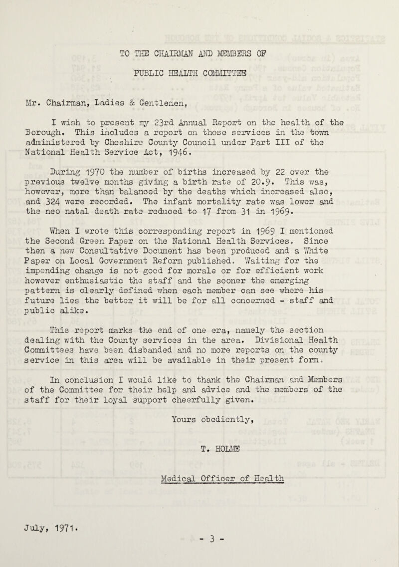 TO THE CHAIRMAN AND MEMBERS OP PUBLIC HEALTH COMMITTEE Mr. Chairman, Ladies & Gentlemen, I wish to present my 23rd Annual Report on the health of the Borough. This includes a report on those services in the town administered by Cheshire County Council under Part III of the National Health Service Act, 194-6. Luring 1970 the number of births increased by 22 over the previous twelve months giving a birth rate of 20.9• This was, however, more than balanced by the deaths which increased also, and 324 were recorded. The infant mortality rate was lower and the neo natal death rate reduced to 17 from 31 in 19^9• When I wrote this corresponding report in 19^9 I mentioned the Second Green Paper on the National Health Services. Since then a new Consultative Document has been produced and a Y/hite Paper on Local Government Reform published. Waiting for the impending change is not good for morale or for efficient work however enthusiastic the staff and the sooner the emerging pattern is clearly defined when each member can see whore his future lies the better it will be for all concerned - staff and public alike. This report marks the end of one era, namely the section dealing with the County services in the area. Divisional Health Committees have been disbanded and no more reports on the county service in this area will be available in their present form. In conclusion I would like to thank the Chairman and Members of the Committee for their help and advice and the members of the staff for their loyal support cheerfully given. Yours obediently, T. HOLME Medical Officer of Health July, 1971.