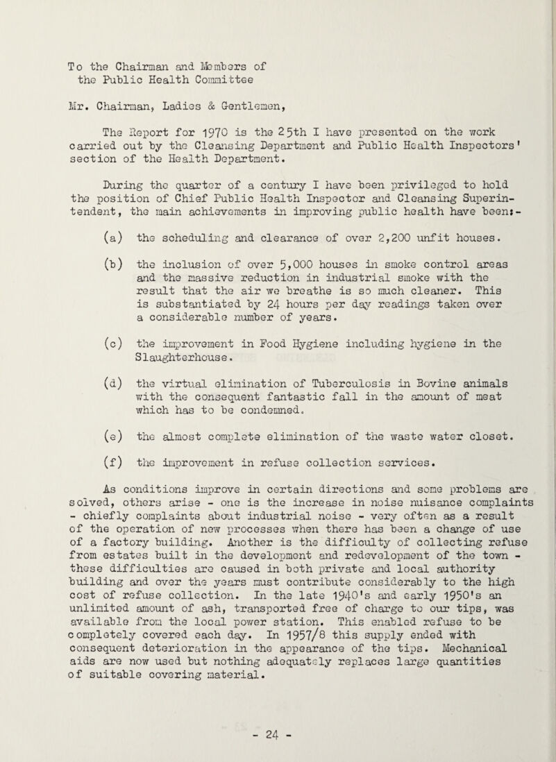 To the Chairman and Members of the Public Health Committee Mr. Chairman, Ladies & Gentlemen, The Report for 1970 is the 25th I have presented on the work carried out by the Cleansing Department and Public Health Inspectors' section of the Health Department. During the quarter of a century I have been privileged to hold the position of Chief Public Health Inspector and Cleansing Superin¬ tendent, the main achievements in improving public health have been:- (a) the scheduling and clearance of over 2,200 unfit houses. (b) the inclusion of over 5,000 houses in smoke control areas and the massive reduction in industrial smoke with the result that the air we breathe is so much cleaner. This is substantiated by 24 hours per day readings taken over a considerable number of years. (c) the improvement in Food Hygiene including hygiene in the Slaughterhouse. (a) the virtual elimination of Tuberculosis in Bovine animals with the consequent fantastic fall in the amount of meat which has to be condemned. (e) the almost complete elimination of the waste water closet. (f) the improvement in refuse collection services. As conditions improve in certain directions and some problems are solved, others arise - one is the increase in noise nuisance complaints - chiefly complaints about industrial noise - very often as a result of the operation of new processes when there has been a change of use of a factory building. Another is the difficulty of collecting refuse from estates built in the development and redevelopment of the town - these difficulties are caused in both private and local authority building and over the years must contribute considerably to the high cost of refuse collection. In the late 1940's and early 1950's an unlimited amount of ash, transported free of charge to our tips, was available from the local power station. This enabled refuse to be completely covered each day. In 1957/8 this supply ended with consequent deterioration in the appearance of the tips. Mechanical aids are now used but nothing adequately replaces large quantities of suitable covering material.