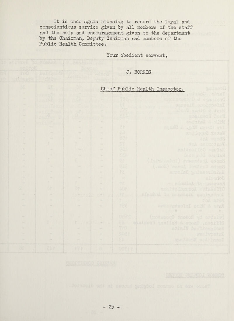 It is once again pleasing to record the loyal and conscientious service given by all members of the staff and the help and encouragement given to the department by the Chairman, Deputy Chairman and members of the Public Health Committee. Your obedient servant, J. NORRIS Chief Public Health Inspector.