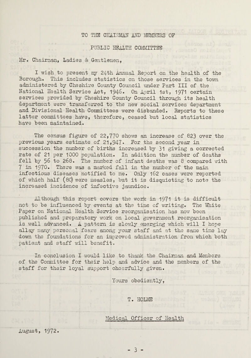 TO THE CHAI:aL4IT AM) »i[BERS OF PUBLIC HEiiLTH CQMIvIITTSE Itr?. Chairnian, Ladies & Gentlemen, I wish to present iny 24th Annual Report on the health of the Borough. This includes statistics on those services in the tov/n administered hy Cheshire County Council under Part III of the National Health Service Act, 1946. On April 1st, 1971 certain services provided hy Cheshire County Council through its health department v/ere transferred to the nev/ social services department and Divisional Health Committees v/ere disbanded. Reports to these latter committees have, therefore, ceased but local statistics have been maintained. The census figure of 22,770 shows an increase of 823 over the previous years estimate of 21,947* For the second year in succession the number of births increased by 31 giving a corrected rate of 21 per 1000 population. In addition the number of deaths fell by 56 to 268. The number of infant deaths was 8 compared with 7 in 1970. There was a marked fall in the number of the main infectious diseases notified to me. Only 162 cases were reported of which half (8O) were measles, but it is disquieting to note the increased incidence of infective jaundice. Althou^ this report covers the v/ork in 1971 it is difficult not to be influenced by events at the time of writing. The White Paper on National Health Service reorganisation has now been published and preparatory v/ork on local government reorganisation is v/ell advanced. A pattern is slowly emerging which will I hope allay many personal fears among your staff and at the same time lay down the foundations for an improved administration from v/hioh both patient and staff Vvdll benefit. In conclusion I would like to thank the Chairman and Members of the Committee for their help and advice and the members of the staff for their loyal support cheerfully given. Yours obediently, T. HOLME Medical Officer of Health August, 1972.
