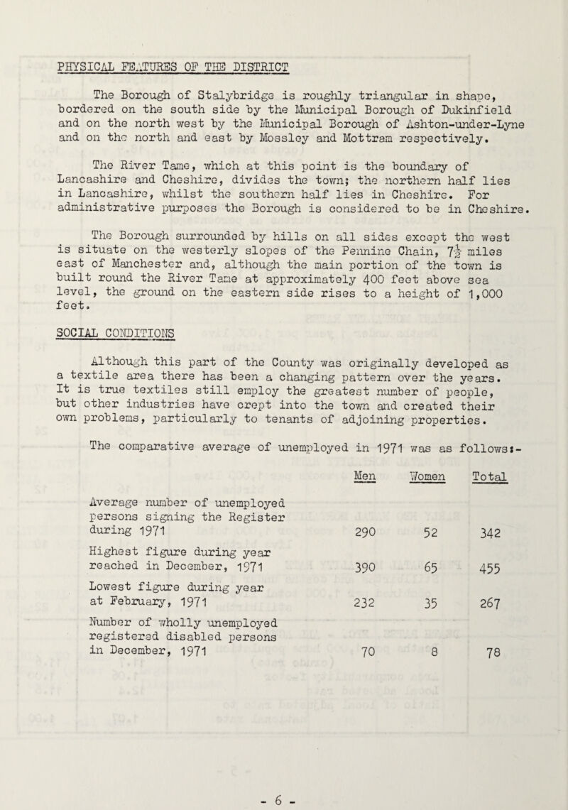 PHYSICAL FE.1TURES OF THE DISTRICT The Borou^ of Stalj^hridge is roughly triangular in shape, bordered on the south side by the Municipal Borough of Dukinfield and on the north west by the Municipal Borough of Ashton-under-Lyne and on the north and east by Mossley and Mottram respectively. The River Tame, which at this point is the boundary of Lancashire and Cheshire, divides the tov/n; the northern half lies in Lancashire, T^hilst the southern half lies in Cheshire. For administrative i^urposes the Borough is considered to be in Cheshire. The Borough surrounded by hills on all sides except the west is situate on the westerly slopes of the Pennine Chain, 7-? miles east of Manchester and, although the main portion of the town is built round the River Tame at approximately 4OO feet above sea level, the ground on the eastern side rises to a height of 1,000 feet. SOCIAL CQHDITIOHS Although this part of the County was originally developed as a textile area there has been a changing pattern over the years. It is t2?ue textiles still employ the greatest number of people, but other industries have crept into the tovm and created their own problems, particularly to tenants of adjoining properties. The comparative average of unemployed in 1971 was as followsJ- Men Women Total Average number of unemployed persons signing the Register during 1971 290 52 342 Highest figure during year reached in December, 1971 390 65 455 Lowest figure during year at February, 1971 232 35 267 Number of v/holly unemployed registered disabled persons in December, 1971 70 8 78