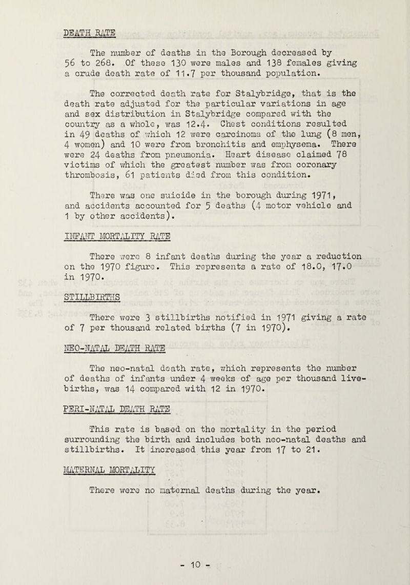 DEATH R.iTB The number of deaths in the Borough decreased hy 56 to 268. Of these 130 were males and 138 females giving a crude death rate of 11.7 por thousand population. The corrected death rate for Stalyhridge, that is the death rate adjusted for the particular variations in age and sex distribution in Stalyhridge compared with the country as a whole, was 12.4» Chest conditions resulted in 49 deaths of which 12 were carcinoma of the lung (8 men, 4 women) and 10 were from bronchitis and emphysema. There were 24 deaths from pneumonia. Heart disease claimed 78 victims of v;hioh the greatest number was from coronary thrombosis, 6l patients died from this condition. There was one suicide in the borough during 1971> and accidents accounted for 5 deaths (4 motor vehicle and 1 by other accidents). IITO-IT M0RT.4LITY RATE There were 8 infant deaths during the year a reduction on the 1970 figure. This represents a rate of 18.0, 17*0 in 1970. STILLBIRTHS There wore 3 stillbirths notified in 1971 giving a rate of 7 PG3? thousand related births (7 in 1970). HEO-HATJJj BSATH HjiTE The neo-natal death rate, v/hich represents the number of deaths of infants under 4 weeks of age per thousand live- births, was 14 compared with 12 in 1970. PERI-NATiJi DEATH ILITE This rate is based on the mortality in the period surrounding the birth and includes both neo-natal deaths and stillbirths. It increased this year from 17 to 21. IvliiTERN/iL MORT/JilTY There were no maternal deaths during the year.