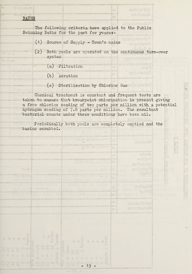 BATHS The following criteria have applied to the Public Swimming Baths for the past few yearsj- (1) Source of Supply - Tovm’s mains (2) Both pools are operated on the continuous turn-over system (a) Filtration (b) Aeration (c) Sterilisation by Chlorine G-as Chemical treatment is constant and frequent tests are taken to ensure that breakpoint chlorination is present giving a free chlorine reading of two parts per million with a potential hydrogen reading of ]»& parts per million. The resultant bacterial counts under these conditions have been nil. Periodically both pools are completely emptied and the basins scrubbed.