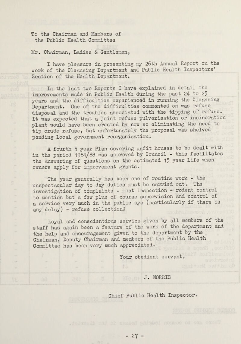 To the Chairman and Members of the Public Health Cormnittee li/ir. Chairman, Ladies & Gentlemen, I have pleasure in presenting my 26th Annual Report on the work of the Cleansing Department and Public Health Inspectors’ Section of the Health Department. In the last tv/o Reports I have explained in detail the improvements made in Public Health during the past 24 to 25 years and the difficulties experienced in running the Cleansing Department. One of the difficulties conuiiented on was refuse disposal and the troubles associated with the tipping of refuse. It was expected that a joint refuse pulverisation or incineration plant would have been erected by no?/ so eliminating the need to tip crude refuse, but unfortunately the proposal was shelved pending local government reorganisation. A fourth 5 ysar Plan covering unfit houses to be dealt with in the period 1984/88 was apx^roved by Council - this facilitates the ansv/ering of questions on the estimated 15 year life ?/hen owners apply for improvement grants. The year generally has been one of routine v/ork - the unspectacular day to day duties must be carried out. The investigation of complaints - meat inspection - rodent control to mention but a few plus of course supervision and control of a service very much in the public eye (particularly if there is any delay) - refuse collection! Loyal and conscientious service given by all members of the staff has again been a feature of the work of the department and the help and encouragement given to the department by the Chairman, Deputy Chairman and members of the Public Health Committee has bean very much appreciated. Your obedient servant, J. NORRIS Chief Public Health Inspector.