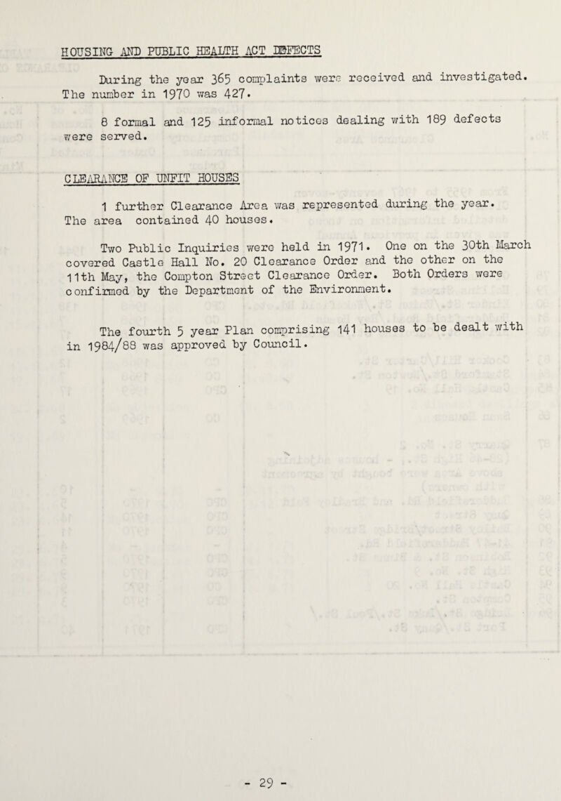 HOUSING AND PUBLIC HBALTH ACT IBFECTS Daring the year 3^5 complaints were received and investigated. The number in 1970 was 42?. 8 formal and 125 informal notices dealing with 189 defects were served. CLBilHANGB OF UNFIT HOUSES 1 further Clearance Area was represented during the year. The area contained 40 houses. Two Public Inquiries were held in 1971* on the 30th Llarch covered Castle Hall No. 20 Clearance Order and the other on the 11th May, the Compton Street Clearance Order. Both Orders were c onfirmed by the Department of the Environment. The fourth 5 year Plan comprising 141 houses to be dealt with in 1984/88 was approved by Council.