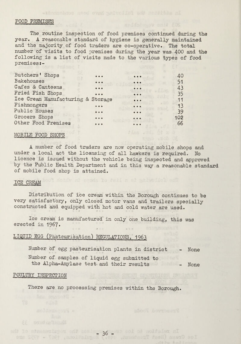 FOOD PmOiSES The routine inspection of food premises continued during the year. A reasonable standard of hygiene is generally maintained and the majority of food traders are co-operative. The total number of visits to food premises during the year was 400 and the following is a list of visits made to the various types of food premises:- Butchers’ Shops ... ... 40 Bakehouses ... ... 5-] Cafes & Canteens ... ... 43 Fried Fish Shops ... ... 35 Ice Cream Manufacturing & Storage ... 11 Fishmongers ... ... 13 Public HoTjises ... ... 39 Grocers Shops ... ... 102 Other Food Premises ... ... 66 MOBILE FOOD SHOPS A number of food traders are now operating mobile shops and under a local act the licensing of all hawkers is required. No licence is issued without the vehicle being inspected and approved by the Public Health Department and in this way a reasonable standard of mobile food shop is attained. ICE CREAM Distribution of ice cream within the Borough continues to be very satisfactbiry, only closed motor vans and trailers specially constructed and equipped v/ith hot and cold water are used. Ice cream is manufactured' in only one building, this was erected in I967. LK^UID EGG (Pasteurisation) HEGULATIONS, 1963 Number of egg pasteurisation plants in district - None Number of samples of liquid egg submitted to the Alpha-Amylase test- and their results - None POULTRY INSPECTION There are no processing premises within the Borough.