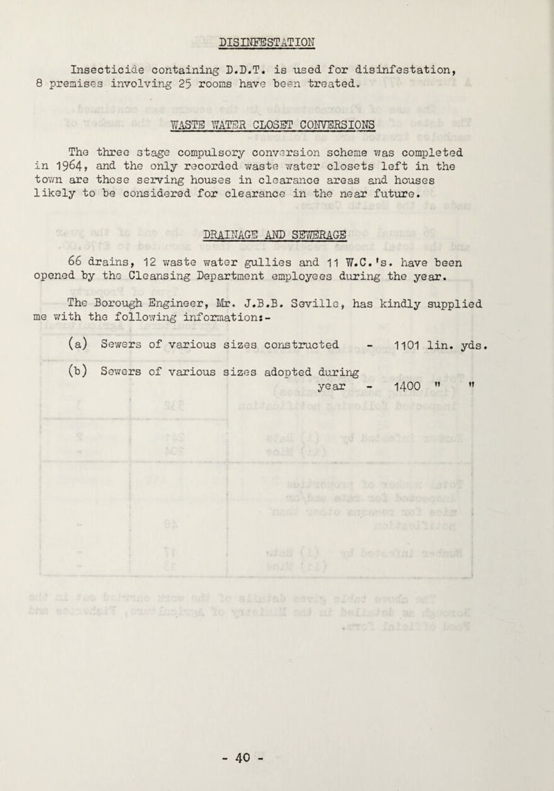 DISmPESTATIOlT Insecticide containing D.D.T. is used for disinfestation, 8 premises involving 25 rooms have been treated. WASTE l/7ATEa CLOSBT COUVERSIONS The three stage compulsory conversion scheme v;as completed in 1964? and the only recorded waste water closets left in the town are those serving houses in clearance areas and houses likely to he considered for clearance in the near future. DRAINAGE AND SBWSRAGS 66 drains, 12 waste v^ater gullies and 11 W.C.'s, have been opened by the Cleansing Department employees during the year. The Borough Engineer, I/b?. J.B.B. Seville, has kindly supplied me with the following informations- (a) Sewers of various sizes constructed (b) Sewers of various sizes adopted during year 1101 lin. yds. 1400  