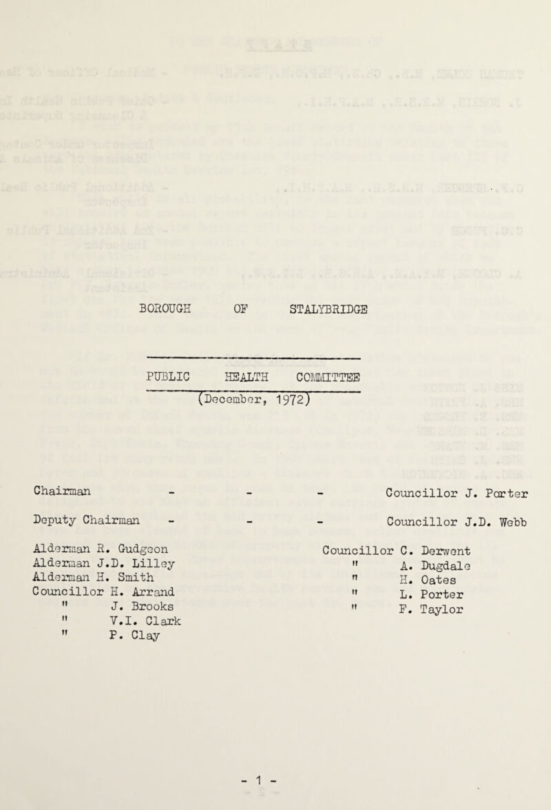 PUBLIC HEALTH COMvUTTEE ' (LeceiubGr, 1972) Chairman Deputy Chairman Alderman R* Gudgeon Alderman J.L. Lilley Alderman H. Smith Councillor H. Arrand J • Brooks  V.I. Clark  P. Clay - Councillor J - Councillor J Councillor C. Deir^vent u A. Dugdale n xL Oates ft L. Porter ff F. Taylor Porter D. Webb