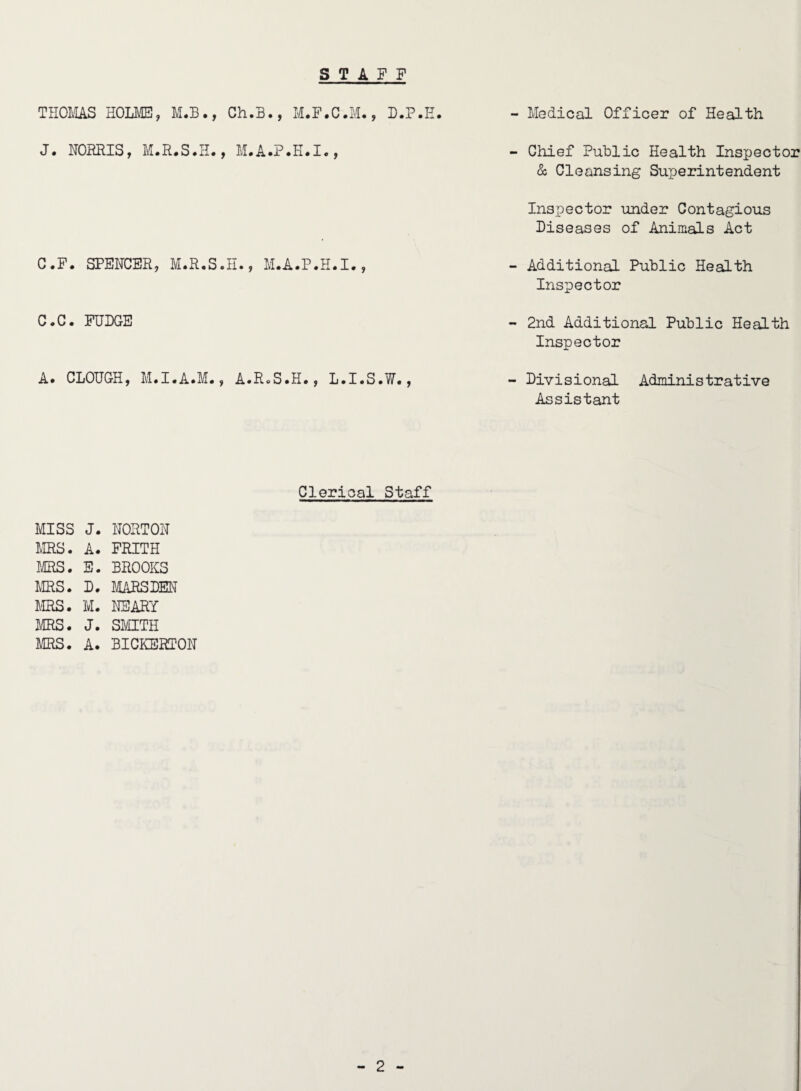 STAFF THOIvIAS EOU^, M.B., Ch.B., M.F.C.M., D.P.E. J. NORRIS, M.R.S.IL, C.F. SPENCER, M.R.S.H., M.A.P.K.I., C.C. PUDGE A. CLOUGH, M.I.A.M., A.R^S.H., L.I.S.W., - Medical Officer of Health - Chief Public Health Inspector & Cleansing Superintendent Inspector under Contagious Diseases of Animals Act - Additional Public Health Inspector - 2nd Additional Public Health Inspector - Divisional Administrative Assistant Clerical Staff MISS J. NORTON ms. A. FRITH MRS. E. BROOKS MRS. D. liARSDEN I'IRS. M. NEARY MRS. J. SMITH MRS. A. BICKERTON