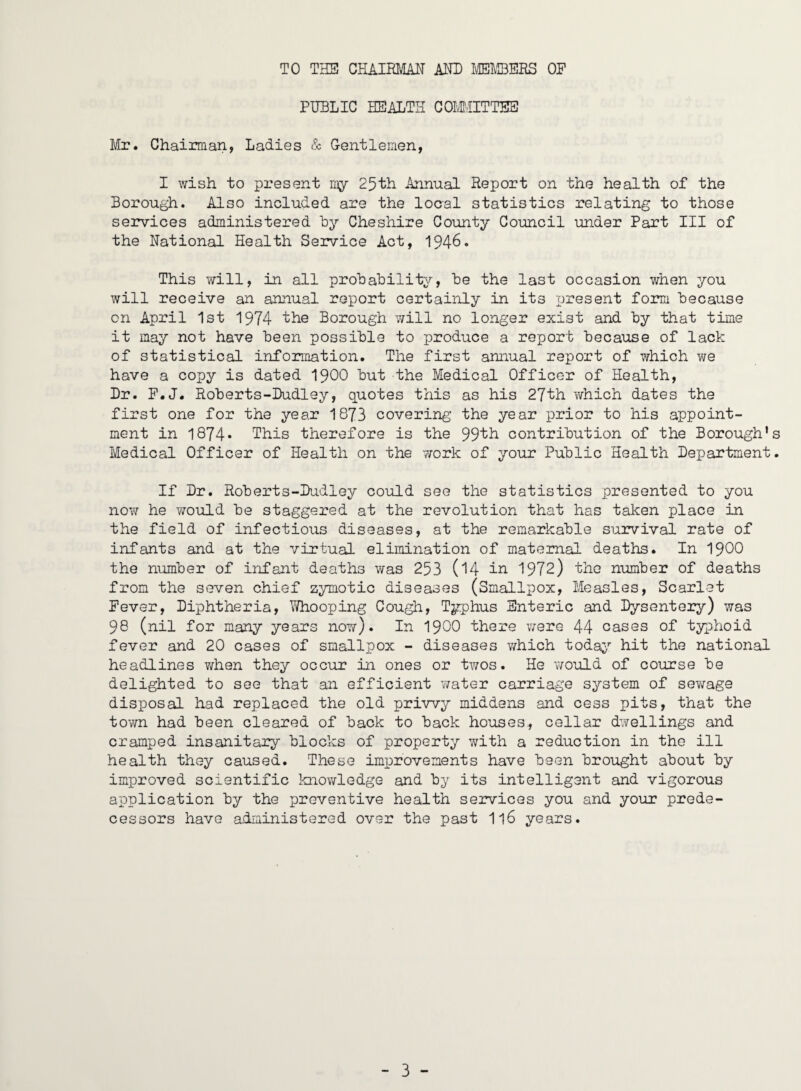 TO THE CHAIRMAN AND miBEES OF PUBLIC trSALTH COIvillTTES Mr. Chairman, Ladies & Gentlernen, I wish to present my 25th Annual Report on the health of the Borough. Also included are the local statistics relating to those services administered hy Cheshire County Council under Part III of the National Health Service Act, 1946. This will, in all prohahility, he the last occasion when you will receive an annual report certainly in its present form Because on April 1st 1974 the Borough v/ill no longer exist and hy that time it may not have Been possible to produce a report because of lack of statistical information. The first annual report of which we have a copy is dated I9OO But the Medical Officer of Health, Dr. F.J. RoBerts-Dudley, quotes this as his 27th which dates the first one for the year 1873 covering the year prior to his appoint¬ ment in 1874* This therefore is the 99'th contribution of the Borough's Medical Officer of Health on the work of your Public Health Department. If Dr. RoBerts-Dudley could see the statistics presented to you now he would Be staggered at the revolution that has taken place in the field of infectious diseases, at the remarkable survival rate of infants and at the virtual elimination of maternal deaths. In I9OO the number of infant deaths was 253 (14 iJ^ 1972) the number of deaths from the seven chief zymotic diseases (Smallpox, Measles, Scarlet Fever, Diphtheria, Y/hooping Cough, Typhus Enteric and Dysentery) was 98 (nil for many years noY/). In I9OO there were 44 cases of typhoid fever and 20 cases of smallpox - diseases v/hich toda;>’' hit the national headlines when they occur in ones or twos. He would of course be delighted to see that an efficient Y/ater carriage system of sev/age disposal had replaced the old priwy middens .and cess pits, that the town had been cleared of back to back houses, cellar dwellings and cramped insanitary blocks of property with a reduction in the ill health they caused. These improvements have been brought about by imiDroved scientific knov/ledge and by its intelligent and vigorous application by the preventive health seirvices you and your prede¬ cessors have administered over the past I16 years.