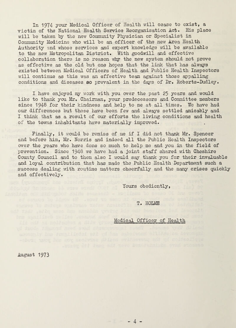 In 1974 your Medical Officer of Health v/ill cease to exist, a victim of the National Health Semrioe Reorganisation Act. His place will be taken by the new Gommunity Physician or Specialist in Community Medicine who Y/ill be an officer of the nev/ Area Health Authority and whose services and expert knowledge Y;ill be available to the new Metropolitan District. With goodwill and effective collaboration there is no reason why the new system should not prove as effective as the old but one hopes that the link that has always existed between Medical Officers of Health and Public Health Inspectors 7;ill continue as this was an effective team against those appalling conditions and diseases ao prevalent in the days of Dr. Roberts-Dudley. I have enjoyed my work with you over the past 25 years and would like to thank you Mr. Chairman, your predecessors and Committee members since 1948 for their kindness and help to me at all times. We have had our differences but these have been few and always settled amicably and I think that as a result of our efforts the living conditions and health of the towns inhabitants have materially improved. Finally, it Yfould be remiss of me if I did not thank Mr. Spencer and before him, Mr. Norris and indeed all the Public Health Inspectors over the years who have done so much to help me and you in the field of prevention. Since 1948 we have had a joint staff shared Y/ith Cheshire County Council and to them also I Y/ould say thank you for their invaluable and loyal contribution that has made the Public Health Department such a success dealing with routine matters cheerfully and the many crises quickly and effectively. Yours obediently. T. HOLME Medical Officer of Health August 1973