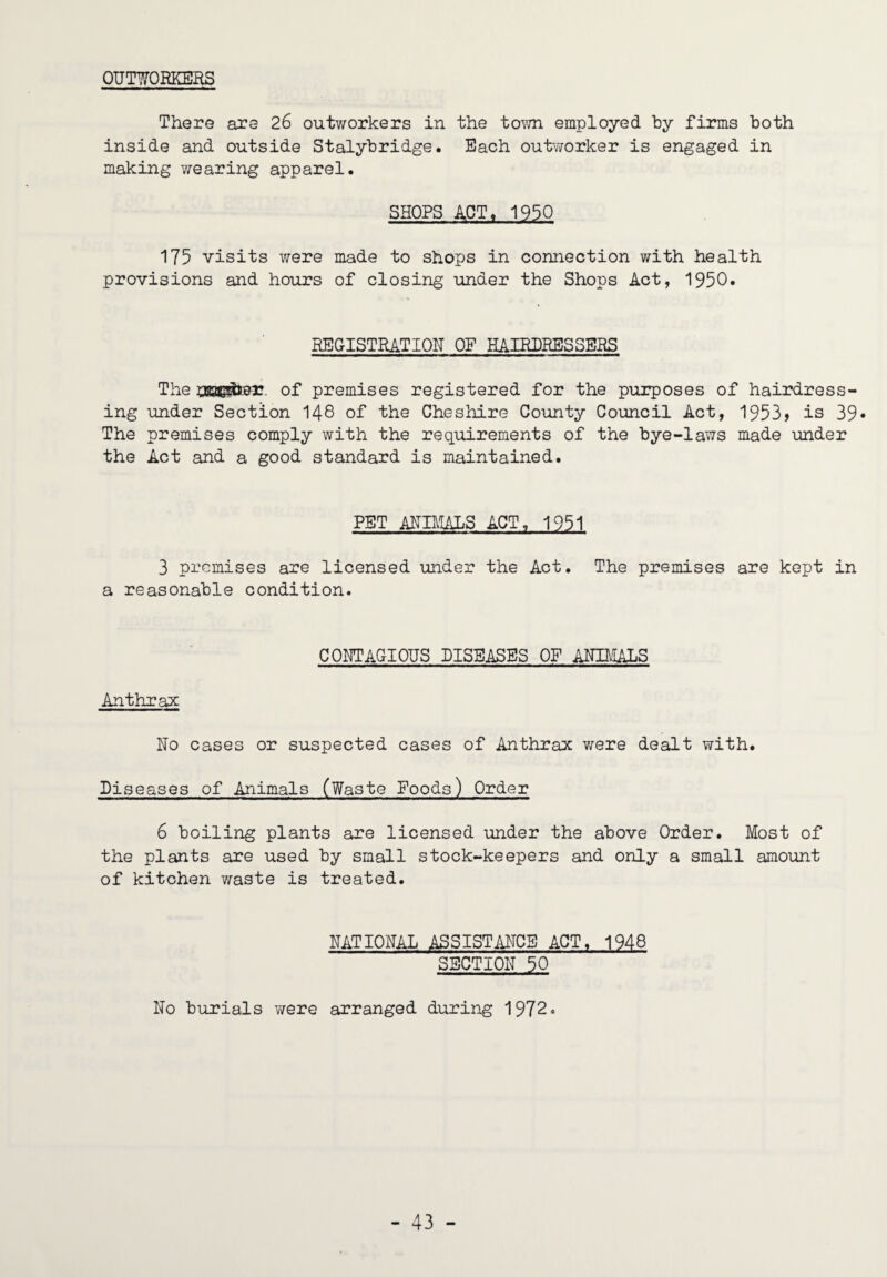 OUTWORKERS There are 26 outworkers in the town employed by firms both inside and outside Stalybridge. Each outvTOrker is engaged in making v^earing apparel. SHOPS ACT« 1930 175 visits were made to shops in connection with health provisions and hours of closing under the Shops Act, 1950. REGISTRATION OP EAIRURESSERS The of premises registered for the purposes of hairdress¬ ing imder Section I48 of the Chesliire County Council Act, 1953> is 39* The premises comply with the requirements of the bye-laws made under the Act and a good standard is maintained. PET ANBIALS ACT, 1951 3 premises are licensed under the Act. The premises are kept in a reasonable condition. CONTAGIOUS DISEASES OF ANIIVIALS Anthrax No cases or suspected cases of Anthrax v/ere dealt with. Diseases of Animals (Waste Foods) Order 6 boiling plants are licensed under the above Order. Most of the plants are used by small stock-keepers and only a small amount of kitchen v;-aste is treated. NATIONAL ASSISTMCB ACT. 1948 SECTION 50 No burials were arranged during 1972.