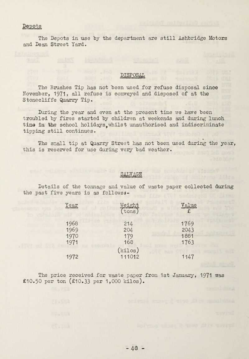 Depots The Depots in use by the department are still Ashbridge Motors and Dean Street Yard. DISPOSAL The Brushes Tip has not been used for refuse disposal since November, 1971? all refuse is conveyed and disposed of at the Stonecliffe QnariTy Tip. During the year and even at the present time we have been troubled by fires started by children at weekends and during lunch time in the school holidays,v/hilst ’unauthorised and indiscriminate tipping still continues. The snail tip at Quarry Street has not been used during the year, this is reserved for use during very bad 7/eather. SALVAGE Details of the tonnage and value of waste paper collected during years is as follows:- Year V/eight Value (tons) £ 1968 214 1769 1969 204 2043 1970 179 1881 1971 168 1763 (kilos) 1972 111012 1147 The price received for v;aste paper from 1st January, 1971 was £10.50 per ton (£10.33 per 1,000 kilos).
