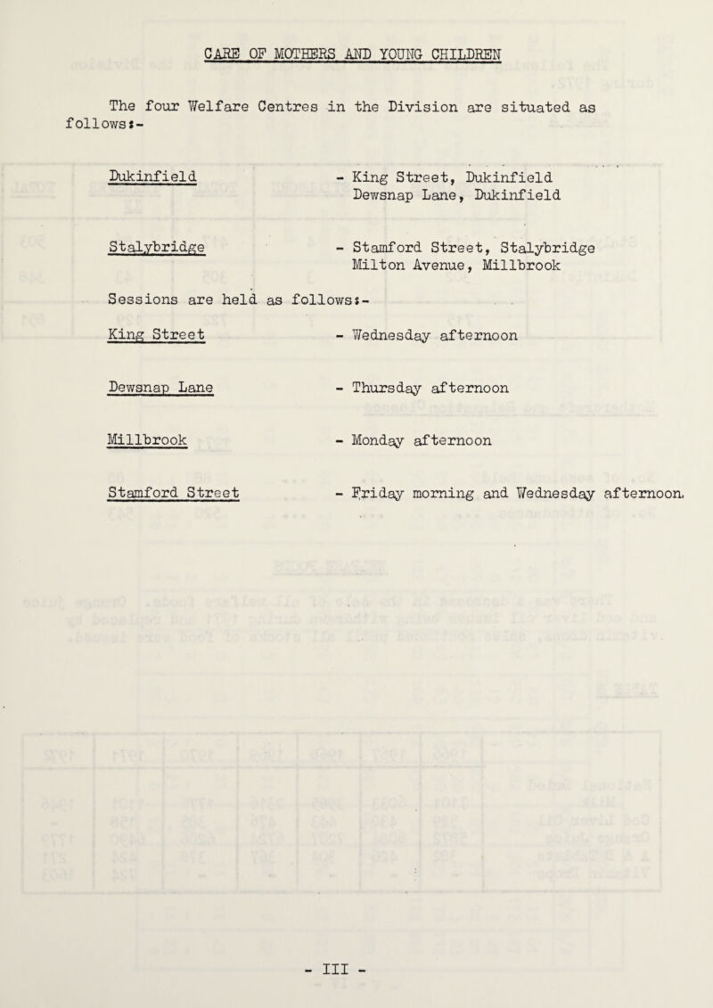 CARE OF MOTHERS AND YOUNG CHILDREN The four Welfare Centres in the Division are situated as follows*- Dukinfield - King Street, Dukinfield Dewsnap Lane, Dukinfield StalybridiS:e - Stamford Street, Stalyhridge Milton Avenue, Millbrook Sessions are held as followsJ- King Street - Wednesday afternoon Dewsnap Lane - Thursday afternoon Millbrook - Monday afternoon Stamford Street - I^riday morning and Wednesday afternoon,