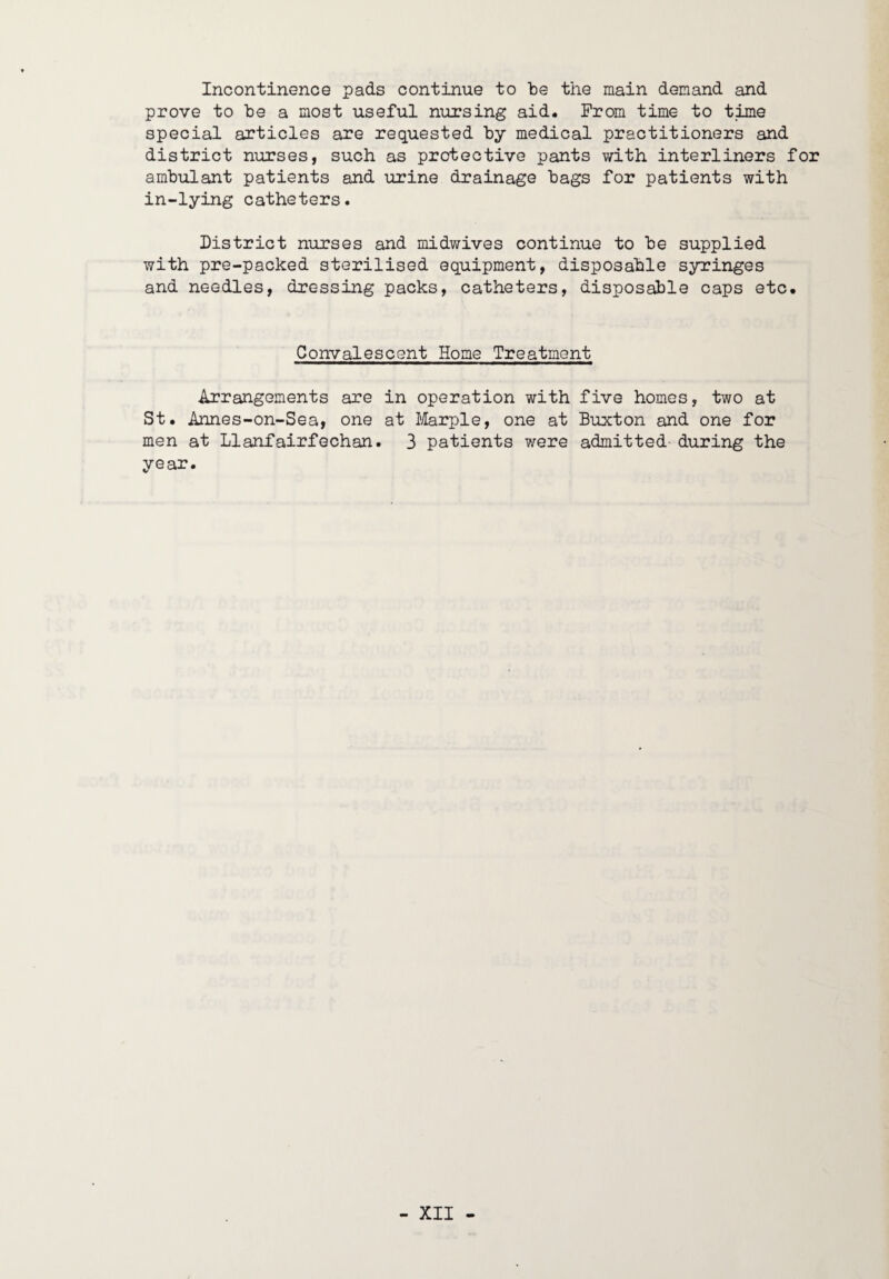 Incontinence pads continue to be the main demand and prove to he a most useful nursing aid. Prom time to time special articles are requested hy medical practitioners and district nurses, such as protective pants with interliners for ambulant patients and urine drainage bags for patients with in-lying catheters. District nurses and midwives continue to be supplied with pre-packed sterilised equipment, disposable syringes and needles, dressing packs, catheters, disposable caps etc. Convalescent Home Treatment Arrangements are in operation with five homes, two at St. Annes-on-Sea, one at Jilarple, one at Buxton and one for men at Llanfairfechan. 3 patients were admitted during the year.