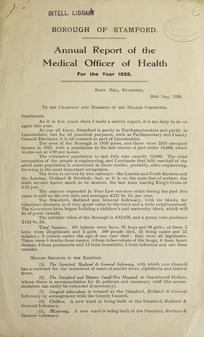 JNTELL LlBRARlf BOROUGH OF STAMFORD. Annual Report of the Medical Officer of Health For the Year 1925. Barn Hill, Stamford, 28th May, 1926. To THE Chairman and Members of the Health Committee. Gentlemen, As it is five j^ears since I made a survey report, it is my duty to do so again this year. As you all know, Stamford is partly in Northamptonshire and partly in Lincolnshire, but for all practical purposes, such as Parliamentary and County Council Elections, it is all counted as part of Lincolnshire. The area of the Borough is 1918 acres, and there were 2443 occupied houses in 1921, with a iioimlation at the last census of just under 10,000, which Avorks out at 4'09 per house. The estimated population to last July Avas exactly 10,000. The chief occupation of the peo2)le is engineering, and I estimate that fully one-half of the adult male loopulation is concerned in these Avorks ; j^i'obably, after engineering, brcAving is the most imiDortant occu^^ation. The toAvn is ser\^ed by tAvo railAvaj^s—the London and North-Eastern and the London, Midland & Scottish—but, as it is on the main line of neither, the train service leaA^es much to be desired, the last train leaving King’s Cross at 5.45 13.m. The amount expended in Poor LaAv out-door relief during the past fi\^e years is still on the ioAV side, and averages £231 6s. 5d. per year. The Stamford, Rutland and General Infirmary, Avith its blocks for infectious diseases, is of A^ery great value to the toAvn and a Avide neighbourhood. The Governors luiA^e begun building a children’s and maternity block, Avhich Avill be of great benefit. The rateable value of the Borough is £42,058, and a peniiA rate produces £154 9s. 3d. %^ital Statistics. 161 infants were born, 93 boys and 68 girls; of these 5 boys Avere illegitimate and 2 girls. 100 people died, 45 being males and 55 females ; 5 infants under the age of one year died ; they Avere all legitimate. There Avere 9 deaths from cancer, 5 from tuberculosis of the lungs, 6 from heart disease, 6 from pneumonia and 13 from bronchitis, 5 from influenza and one from measles. Health Services in the Borough. (1) . The Stamford, Jutland & General Infirmary, Avith Avhich your Council has a contract for the treatment of cases of scarlet fever, diphtheria and enteric fever. (2) . The Stamford and T>istrict Small-Vox Hospital, at ShackleAvell HolloAV, Avhere there is accommodation for 24 patients and necessary staff (the accom¬ modation can easily be extended if necessary). (3) . Surgical tuberculosis is treated at the Stamford, Rutland & General Infirmary hj arrangement Avith the County Couneil. (4) . Children. A neAv Avard is being built at the Stamford, Rutland & General Infirmary. (5) . fraternity. A new Avard is being built at the Stamford, Rutland & General infirmary.