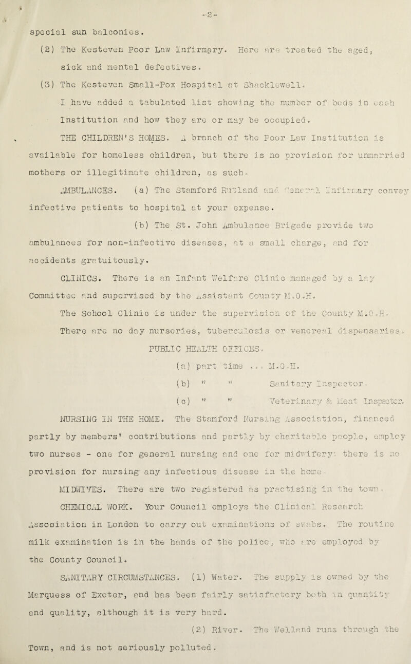 4 -2- spGcial sun bnlconios. (2) The KeSteven Poor Lav; Infirmciry, Here are treated the aged; siok and mental defectiveso (3) The Kesteven Small-Pox Hospital at Shackl;.-\vell, I have added a tabulated list shov/ing the number of beds in each Institution and hov; they are or may be occupied c TilE CHILDPEH’S HOMES. L branch of the Poor Lav; Institution is available for homeless children, but there j.s no provision for unmarried mothers or illegitimate children, as such. tl.IBIJLiJ'\lCES. (a) The Stamford Rutland and :encral Infirmary convey infective patients to hospital at your expense. (b) The St. John ^imbulance Brigade provide tv/o ambulances for non-infective diseases, at a small charge, and for ‘:iccidents gratuitously. GLIHICS. There is an Infant Welfare Clinic mana.ged by a lay Committee and supervised by the i^ssistant County M'.O .H. The School Clinic is under the supervision of the County M.0 Jib There are no day nurseries, tuberculosis or venereal dispensamLes PUBLIC HE.iLTH OFPIuES. (a) part time ... M.O.H. (b)  (c) >' y? Sa ni t ary ns pe cr er - Jeterinary F:. meat In specter. NURSING IN THE HOME. The Stamford Nursing Association, financed partly by members^ contributions and partly by charitabj.e peopj.e, employ two nurses - one for general nursing and one for midvifery^, there is no provision for nursing- any infectious disease in the home ■ MIDWI^/TSS. There are two registered as practising in the tovvr • CHEMICaiL Y/ORK. Your Council employs the Clinical Research Association in London to carry out examinations of swibs. The routine milk examination is in the hands of the police, v/ho a.re employed by the County Council. SiiNITARY CIRCm/LSTANCES. (1) Water Marquess of Exeter, and has been fairly and quality, although it is very hard. (2) River . The supply is ov/ned by the satisfactory both in quantity The Y/ell?irid runs through the Town, and is not seriously polluted.