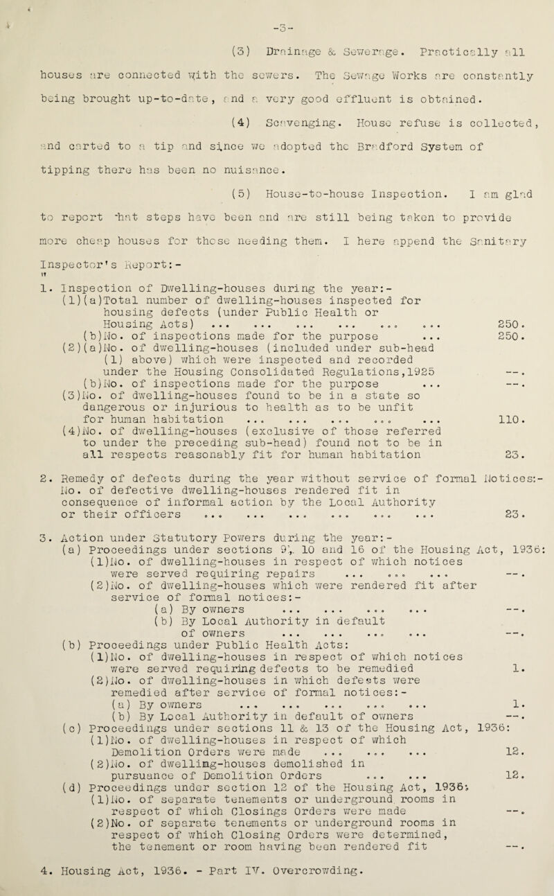 (3) Drninage & Sev/erage. Practically all houses are connected v^ith the sev/ers. The Sev/age Yiforks are constantly being brought up-to-date, fnd a very good effluent is obtained. (4) Scavenging. House refuse is collected, and cartud to a tip and since v/e a>dopted the Bra.dford System of tipping there has been no nuisance. (5) House-to-house Inspection. I am glad to report hat steps have been and are still being taken to provide more cheap houses for these needing them. I here append the Sanitary Inspector’s Report:- tt 1. Inspection of Dwelling-houses during the yeeir:- (1) (a)Total number of dwelling-houses inspected for housing defects {under Public Health or Housing Acts) ... ... ... ... ... ... 250. (b)I'lo. of inspections made for the purpose ... 250. (2) (a)iNlo. of dwelling-houses (included under sub-head (1) above) which were inspected and recorded under the Housing Consolidated Regulations,1925 (b)i\lo. of inspections made for the purpose ... (3) Im'o. of dwelling-houses found to be in a state so dangerous or injurious to health as to be unfit for human habitation ... ... ... ..c ... 110. (4) i\lo. of dwelling-houses (exclusive of those referred to under the preceding sub-head) found not to be in all respects reasonably fit for human habitation 23. 2. Remedy of defects during the year v/ithout service of formal Hotices:- Ho. of defective dwelling-houses rendered fit in consequence of informal action by the Local Authority or their officers ..<> ... ... ... ... ... 23. 3. Action under Statutory Pov/ers during the year:- (a) Proceedings under sections 9\. 10 and 16 of the Housing Act, 1936: (1) lNio. of dwelling-houses in respect of which notices were served requiring repairs ... ... ... (2) Ho. of dwelling-houses which v/ere rendered fit after service of formal notices:- (a) By o'wners ... ... ... ... - -. (b) By Local Authority in default of owners ... ... ... ... ——. (b) Proceedings under Public Health Acts: (1) Ho. of dv/elling-houses in respect of v;hich notices v;ere served requiring defects to be remedied 1. (2) Ho. of dwelling-houses in which defects v/ere remedied after service of formal notices:- (a) By ovmers ... ... ... ... ... 1. (b) By Local Authority in default of owners (c) Proceedings under sections 11 & 13 of the Housing Act, 1936: (1) Ho. of dv/elling-houses in respect of which Demolition Orders were made ... . 12. (2) Ho. of dwelling-houses demolished in pursuance of Demolition Orders ... ... 12. (d) Proceedings under section 12 of the Housing Act, 1936*, (l)Ro. of separate tenements or underground, rooms in respect of v/hich Closings Orders v/ere made {2)Ho. of separate tenements or underground rooms in respect of which Closing Orders v/ere determined, the tenement or room having been rendered fit