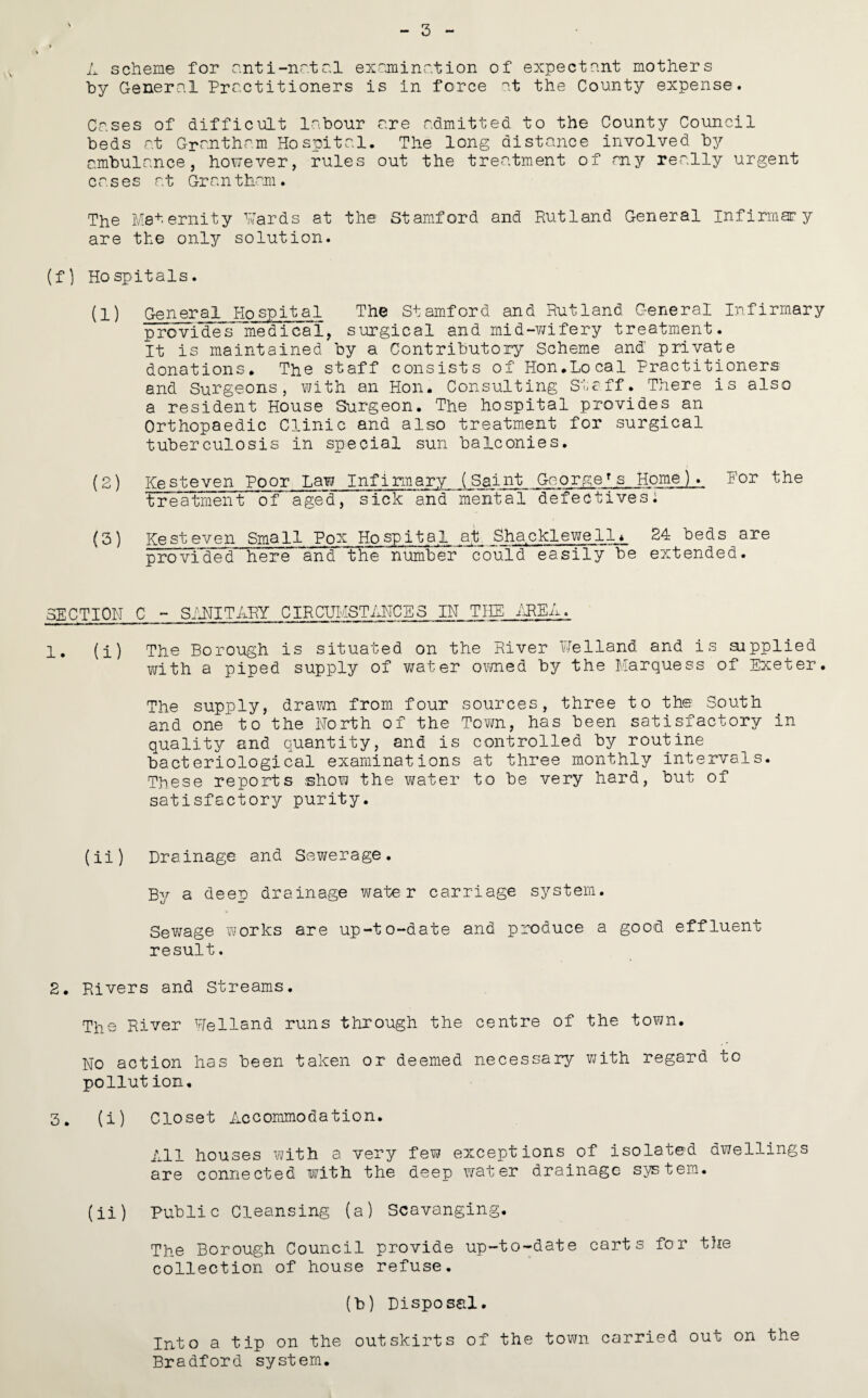 3 L scheme for anti-nr.tr.l exrjninr.tion of expectant mothers by General Practitioners is in force at the County expense. Cases of difficult labour are admitted to the County Council beds at Grantham Hospital. The long distance involved by ambulance, however, rules out the treatment of any really urgent cases at Grantham. The Maternity Hards at the Stamford and Rutland General infirmary are the only solution. (f) Hospitals. (1) General Hospital The Stamford and Rutland General Infirmary provides medical, surgical and mid-wifery treatment. It is maintained by a Contributory Scheme and private donations. The staff consists of Hon.Local Practitioners and Surgeons, with an Hon. Consulting Staff. There is also a resident House Surgeon. The hospital provides an Orthopaedic Clinic and also treatment for surgical tuberculosis in special sun balconies. (2) KeSteven Poor Law Infirmary (Saint George^s Home). For the ^UFeatment of aged, sick and mental defectives: (3) Rest even Small Pox Hospital at Shacklewell* 24 beds are provided here and the number could easily be extended. SECTION C - SiUITARY CIRCHMSTiHTCES IN TIIE 1. (i) The Borough is situated on the River Welland and is aipplied with a piped supply of v/ater o\wied by the Marquess of Exeter. The supply, dravm from four sources, three to the South and one to the North of the Town, has been satisfactory in quality and quantity, and is controlled by routine bacteriological examinations at three monthly intervals. These reports show the v/ater to be very hard, but of satisfactory purity. (ii) Drainage and Sewerage. By a deep drainage water carriage system. Sewage works are up-to-date and produce a good effluent result, 2. Rivers and Streams. The River Welland runs through the centre of the town. No action has been taken or deemed necessary v/ith regard to pollution. 3. (i) Closet Accommodation. All houses with a very few exceptions of isolated dwellings are connected with the deep water drainage system. (ii) Public Cleansing (a) Scavenging. The Borough Council provide up-to-date carts for the collection of house refuse. (b) Disposal. Into a tip on the outskirts of the tovm carried out on the Bradford system.