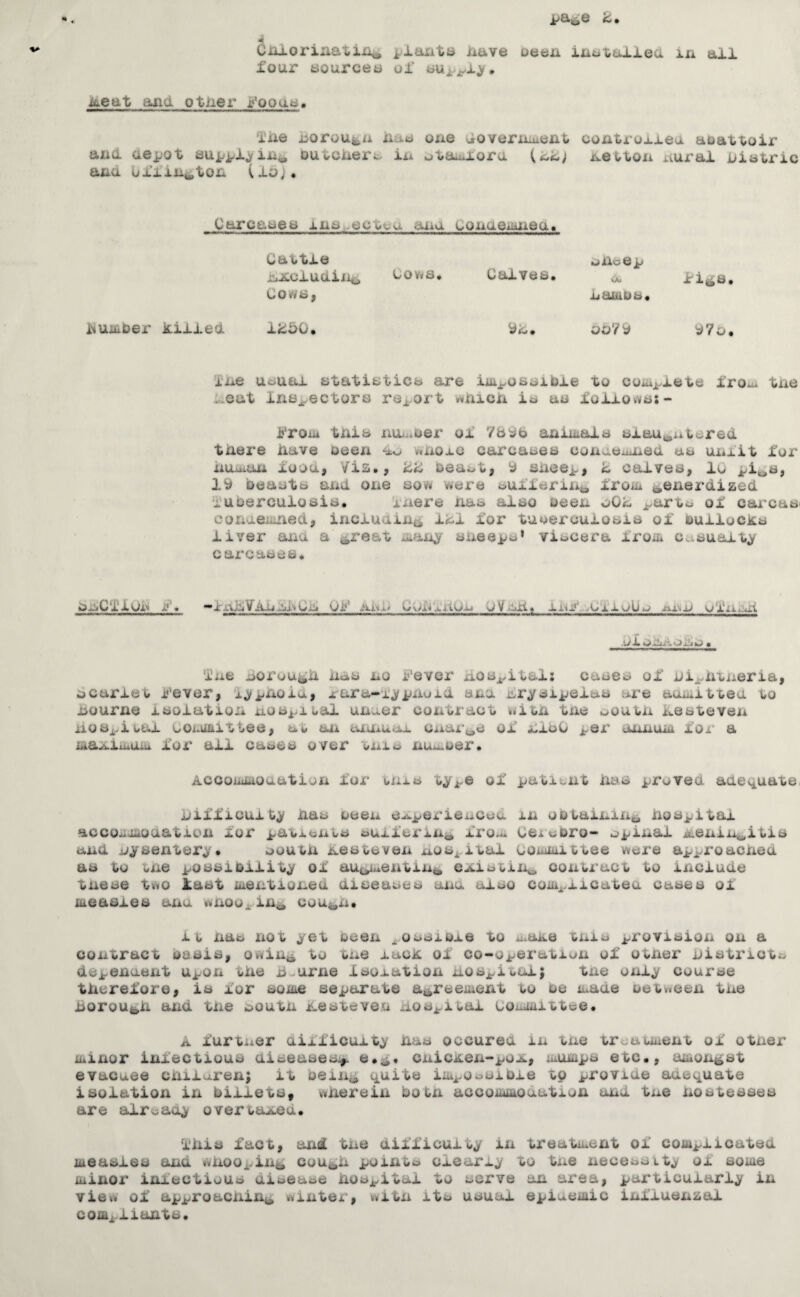 CiLlorinatiii^ ixave oeea iat^tulled in all four aourcen ul* jfeeat and otlier r’ooaa. i'jue uoroufc/i iiac* one Joveriiuent contioxieu aoattoir and depot auppXjfin^ outcueri:^ in otauioru newton nux^aJL Oiotric ana oiiin*^ton (fo)# Carcaaea ino..ectca aiiu oQnaeii*nea> Cattle nAcluaiiici Cows, uov#s. Calves. kjJOLcG p a Lambs. lii^s dumber killed IkdO. yd. oo'/y y7t> ine uauai atatiaticb are iiu^osaibie to coiii^xete fro-x tne t.eat ine^ectors report wnicn ie an foliovve;- ij'roAii tnib nUi.iOer of aniiiale eiau»,uwered tnere iiave been ^io v»uoie carcaeee conueintiea uo unlit for iiu^an xooa, Via., kZ oeai^t, y snoep, h cafvee, 10 pit>i^j ly oeaotb axid one so* were touxierixi,a froiii ^enerdized i'ubercuiosia. inei'e nas also been oOk ^arts of carcas< conaeii:xied, inciuaixiii f«si for tUMeruuiosis of Bullocks liver ana a ^reat iian^ sueeps* viscera Iroiw casualty carcases. b^C^^iun i?. -IxUlVAiiidiCi. Ui^* Aid) CuX^'iitUn OVnti. l/i SXytVOijjtJ • i'ne sorou^d iicis no Fever dos^ital: cases of ni^xitneria, bcariew Fever, i^pnoid, lara-f^pixoid axxa nr^sipeias are atnuittea to iiourne isolation uospiuai uixier contract »«itn tne nouwn kestevexx iioSj-iuai Coxoaittee, aw aix axa^uoi cxiar^jS of nioO pei’ tUxnuiiw fox’ a ma^ixuUiu fox' all cases over wxxx.^ nux^oer. Accoixoiioaatioxx for unis t^pe of patisnt das proved adequate, difficulty das oeexx e^pex'ienced in oDtaijuiXi^ dospitai acco.ivLioaatioxi for patxsxxws ouifex’in^ iro^ Cexooro- ^spixial ^enixx^itis and nysentery* souwn nestevexx nosj^ital couiiiittee were approacnea as to wxxe possibility of au^p^exitin^ CAistin^ conWraot to include tnese two last iiiexitiox^ed diseases anu also coxix^.iicatea cases ol measles ana «vxioo^.in^ cou^^xx. iw nas not yet been ^,ossioie to xi^ane txxia provisioxx on a contract oasis, owin^, to tne lack of co-operatisxx of owner districts depexiaent Upon tde dwurne Isolation doSi/iwulj txxe oxxiy course tdcrefore, is for soxte separate a^reemerxt to oe made oet»een txxe dorou^d aixd txxe noutn nesteven dos^iwai Committee. A furtxier aifficuity das occured in txxe trt;awment of otner iiiinor infectious aiseasesj^ cnicAen-pOA, mumps etc., amongst evacuee cdifaren; it oeiiXji quite iiki^osuioie to provide aaequate isolation in billets, wderein boWxx accommouation and tue dostesses are alreaay overwaAed. Idis fact, arxd tne difficulty in treatment of complicated measles and wnoopixi^ cou^d point a clcariy to txxe necessity ol some minor ixnectious aisease dospital to serve an ax'ea, particularly ixx view of approacnidi^ winter, witn its usual epiuemic inlluexxzal compliadts.