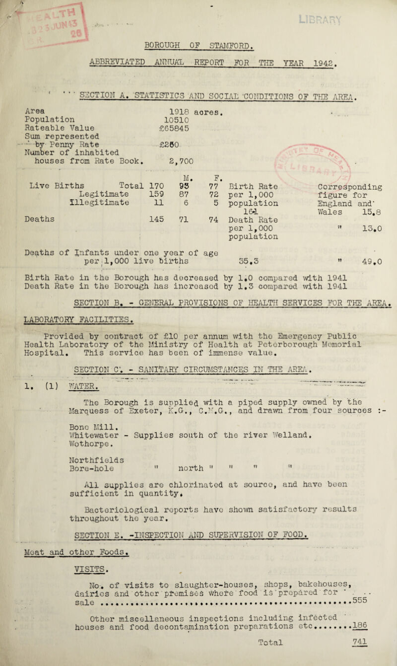 BOROUGH OF STAMFORD. ABBREVIATED ANNUAL REPORT FOR THE YEAR 1942. • SECTION A. STATISTICS AND SOCIAL 'CONDITIONS OF THE AREA Area 1918 acres. Population 10510 Rateable Value £65845 Sum represented •*-- by- Penny Rate • £260 Number of inhabited ^ , -— houses from Rate Book. 2,700 f ^ t NfA • M. E. Live Births Total 170 96 77 Birth Rate Corresponding Legitimate 159 87 72 per 1,000 figure for Illegitimate 11 6 5 population England and* 16*1 Wales 15.8 Deaths 145 71 74 Death Rate per 1,000 13.0 population Deaths of Infants under one year of age • per;1,000 live births 35.3 49.0 Birth Rate in the Borough has decreased by 1.0 compared with 1941 Death Rate in the Borough has increased by 1.3 compared with 1941 SECTION B. - GENERAL PROVISIONS OF HEALTH SERVICES FOR THE AREA. LABORATORY FACILITIES. Provided by contract of £10 per annum with the Emergency Public Health Laboratory of the Ministry of Health at Peterborough Memorial Hospital. This service has been of immense value. SECTION-C1. - SANITARY CIRCUMSTANCES IN THE AREA. 1. (1) WATER. . -. The Borough is supplied with a piped supply owned by the Marquess of Exeter, K.G., C.M.G., and drawn from four sources Bone Mill. 'Whitewater - Supplies south of the river Welland. Wothorpe. Northfields Bore-hole ft north ?? ft ?? All supplies are chlorinated at source, and have been sufficient in quantity* Bacteriological reports have shown satisfactory results throughout the year. SECTION E. -INSPECTION AND SUPERVISION OF FOOD. Meat and other Foods. VISITS. No-, of visits to slaughter-houses, shops, bakehouses, dairies and other premises where food is prepared for - ■ • sale ....555 Other miscellaneous inspections including infected houses and food decontamination preparations etc........166 741 Total