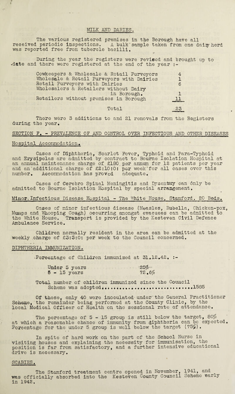 MILK AND PARIES. The various registered premises in the Borough have all received periodic inspections. A bulk’sample taken from one daily herd was reported free from tubercle bacilli. During the year the registers were revised and brought up to •date and there were registered at the end of the year Cowkeepers & Wholesale & Retail Purveyors 4 Wholesale & Retail Purveyors with Dairies 1 Retail Purveyors with Dairies 6 Wholesalers & Retailers without Dairy in Borough. 1 Retailers without premises in Borough 11 Total 23 There were 3 additions to and 21 removals from the Registers during the year. SECTION F. - PREVALENCE OF AND CONTROL OVER INFECTIOUS AND OTHER DISEASES Hospital Accommodation. Cases of Diphtheria, Scarlet Fever, Typhoid and Para-Typhoid and Erysipelas are admitted by contract to Bourne Isolation Hospital at an annual maintenance charge of £180. per annum for 12 patients per year and an'additional charge of £2:10:0: per week’for all cases over this number. Accommodation has proved adequate. Cases of Cerebro Spinal Meningitis and Dysentery can only be admitted to Bourne Isolation Hospital by special arrangement. Minor,Infectious Disease Hospital - The White House, Stamford. 20 Beds. Cases of minor infectious disease (Measles, Rubella, Chicken-pox, Mumps and Whooping Cough) occurring amongst evacuees can be admitted to the White House. Transport is provided by the Kesteven Civil Defence Ambulance Service. Children normally resident in the area can be admitted at the weekly charge of £3:3:0: per week to the Council concerned. * > * DIPHTHERIA IMMUNIZATION. 'Percentage of Children immunized at 31.12.42. :~ Under 5 years -25$-- 5-15 years 72.6$ Total number of children immunized since the Council Scheme was adopt ed«. ....1585 Of these, only 40 were inoculated-under1the General Practitioner Scheme,'the remainder being performed at the County Clinic, by the local Medical Officer of Health on the sessional rate of attendance. The percentage of 5 - 15 group is still below the target, 80$ at which a reasonable chance of immunity from diphtheria can be expected. Percentage for the under 5 group is well below the target (75$). In spite of hard work on the part of the School Nurse in visiting houses and explaining the necessity for immunisation, the position is far from satisfactory, and a further intensive educational drive is necessary. SCABIES. The Stamford treatment centre opened in November, 1941, and was officially absorbed into the Kesteven County Council Scheme Barly in 1942.