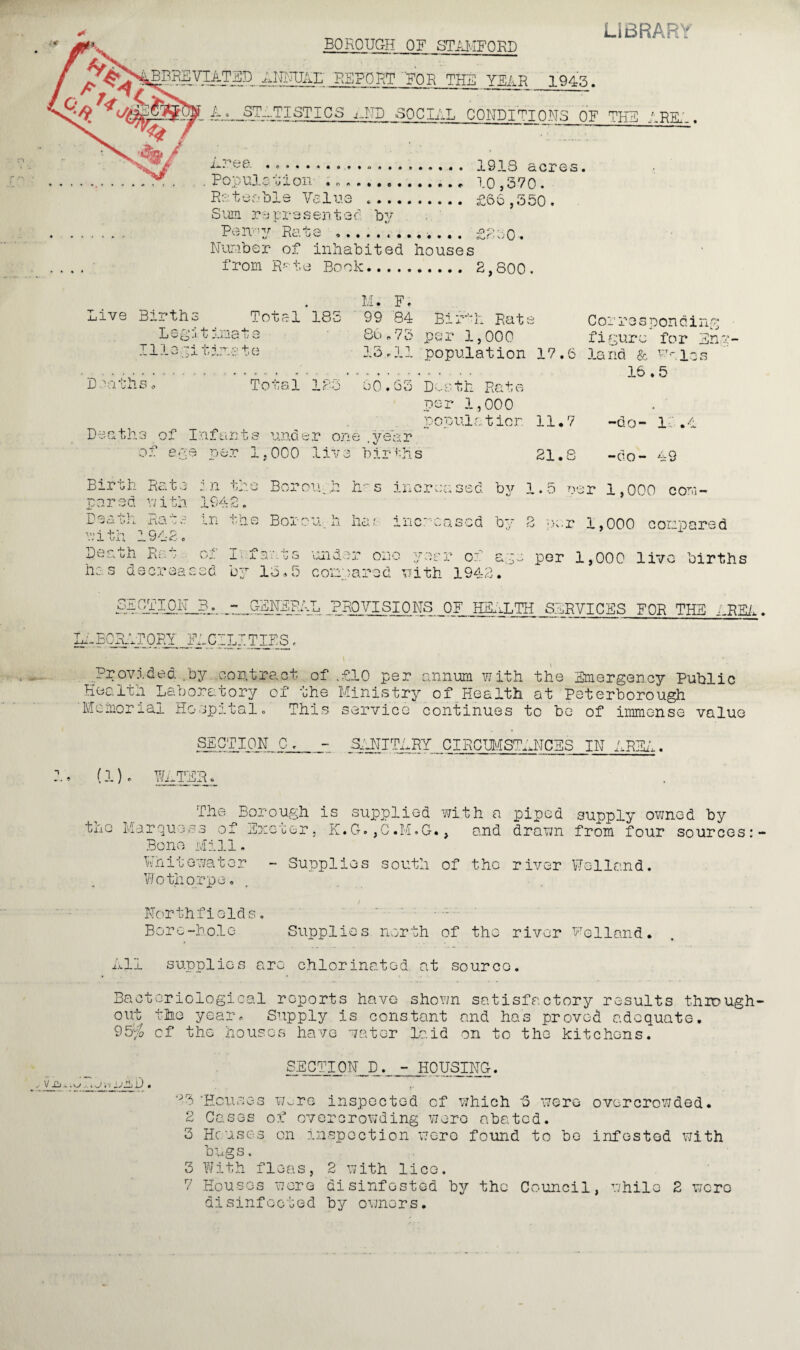 BOROUGH OF STAMFORD BBKEVTATBD iJOUJAD REPORT FOR THE YEAR 1943. LIBRARY A, STATISTICS j_ND SOCIAL CONDITIONS OF THE 'RE' / ~ “ ■ W/ .area N* P fl-on- *.. .... . 19.18 acres. .Populat i on- . 10,570. Rateable Value *. £66,550. Sum represented by P^n y Rui>e £260'» Number of inhabited houses from R-°te Book. 2,800. Live Births Total * 185 M; F. 99 84 Bir-'Pc Rate Legit imate 86,73 per 1,000 11legit line t e 13.11 population 1 Deathso Total 123 60.63 Death Rate Corresponding figure for Eng- land & w-- los 16.5 D a a t h 3 of I :af un t s und er one . y ea r of ega per 1,000 live births per 1,000 population 11.7 -do- Id.4 21.8 -do- 49 Birth Rate in the Borough h-s increased by 1.5 uer 1,000 com- p a r s d yj i th 1942. LI.],, ria -jS m tqe Boron, ii ha?- increased by B per 1,000 compared with 1942. ‘ Perth Rot of Ii farts -under one year of ape per 1,000 live births has decreased by 15.5 compared with 1942. pA ~ GENERAL PROVISIONS OF HEnLTH SIR VICES FOR THE ERE1 Il-BORAT ORY J^CILI TIES. Provided .by contract of .£10 per annum with the Emergency Public Health Laboratory of the Ministry of Health at Peterborough 'Memorial Hospital. This service continues to be of immense value SECTION C. - ShNIThRY ClROHMSTANCES IN AREA. (1). WINTER. The Bor the Marquess of Ex Bone Mill. ough is supplied .0 cer . R.G. ,0.i/I»G • with a , and piped drawn supply owned by from four sources: Whitewater Wothorpe. - Supplies south of the r iver Welland. Northfields. Bore-hole Supplies north Of tho river Welland. . Nil supplies arc chlorinated, at source. Bacteriological reports have shown satisfactory results through¬ out the year. Supply is constant and has proved adequate. 95% cf the houses have water laid on to the kitchens. SECTION D . - HOUSING. i* 25 'Houses w^re inspected of which 8 were overcrowded. 2 Cases of overcrowding were abated. 3 Houses on inspection were found to be infested with bugs. 3 With fleas, 2 with lice. 7 Houses wore disinfested by the Council, while 2 were disinfected by owners.