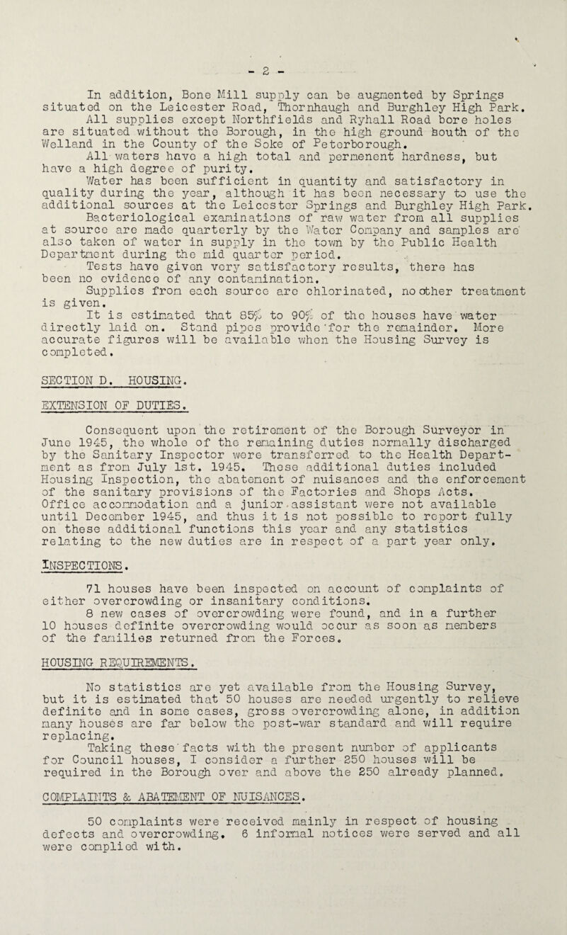 In addition, Bone Mill supply can be augmented by Springs situated on the Leicester Road, Thornhaugh and Burghley High Park, All supplies except Northfields and Ryhall Road bore holes are situated without the Borough, in the high ground houth of the V/elland in the County of the Soke of Retorborough. All waters have a high total and permenent hardness, but have a high degree of purity. Water has been sufficient in quantity and satisfactory in quality during the year, although it has beon necessary to use the additional sources at the Leicester Springs and Burghley High Park, Bacteriological examinations of raw water from all supplies at source are made quarterly by the Water Company and samples are also taken of water in supply in the tovm by the Public Health Department during the mid quarter period. Tests have given very satisfactory results, there has been no evidence of any contamination. Supplies from each source arc chlorinated, no other treatment is given. It is estimated that 85fj to 90^1 of the houses have water directly laid on. Stand pipes provide'for the remainder. More accurate figures will be available v;hon the Housing Survey is completed. SECTION D, HOUSING. EXTENSION OF DUTIES. Consequent upon the retirement of the Borough Surveyor in June 1945, the whole of the remaining duties normally discharged by the Sanitary Inspector v\/ere transferred to the Health Depart¬ ment as from July 1st, 1945. Those additional duties included Housing Inspection, the abatement of nuisances and the enforcement of the sanitary provisions of the Factories and Shops Acts. Office accommodation and a junior.assistant were not available until December 1945, and thus it is not possible to report fully on these additional functions this year and any statistics relating to the new duties are in respect of a part year only. Inspections. 71 houses have been inspected on account of complaints of either overcrowding or insanitary conditions, 8 new cases of overcrowding were found, and in a further 10 houses definite overcrowding would occur as soon as members of the families returned frorx the Forces, HOUSING REQUIREKCENTS. No statistics are yet available from the Housing Survey, but it is estimated that 50 houses are needed urgently to relieve definite and in some cases, gross overcrowding alone, in addition many houses are far below the post-war standard and will require replacing. Taking these’facts with the present number of applicants for Council houses, I consider a further 250 houses will be required in the Borough over and above the 250 already planned. COMPLAINTS k ABATEI.IENT OF ilUISilNCES. 50 complaints were received mainly in respect of housing defects and overcrowding, 6 infernal notices were served and all were complied with.