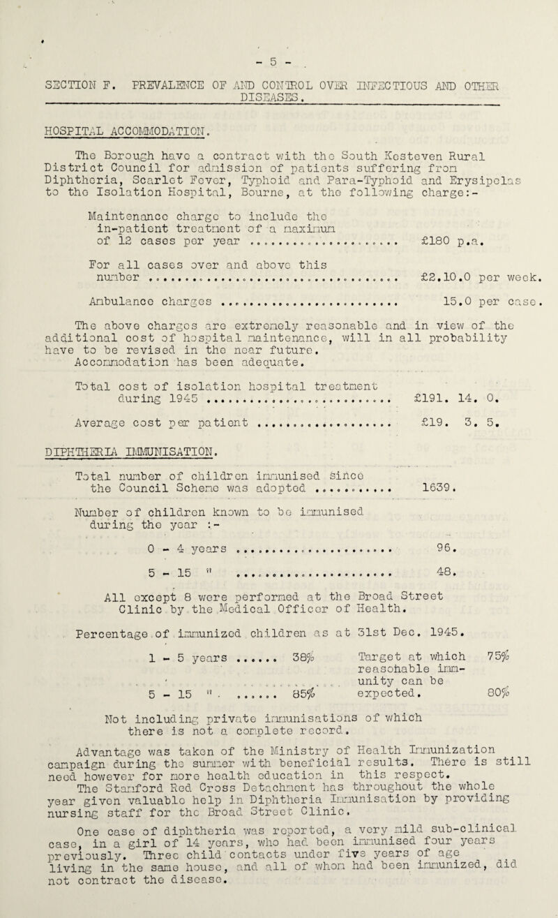 SECTION F. PREVALSIvTCE OF AND CONTROL OVER INFECTIOUS mU OTHER DISEASES, H OSPITAL AC C OMvlO DA TI ON. The Borough have a contract with the South Kesteven Rural District Council for adnission of patients suffering fron Diphtheria, Scarlet Fever, Typhoid and Para-Typhoid and Erysipelas to the Isolation Hospital, Bourne, at the follov7ing charge Maintenance charge to include the in-patient treatnent of a naxinun of 12 cases per year o .» o ^ . £180 p.a. For all cases over and above this nUilber £2* 10*0 per wech Anbulanco charges ...... 15,0 per case The above charges are extrenely reasonable and in view of the additional cost of hospital naintenance, will in all probability have to be revised in the near future. Acconiriodation has been adequate. Total cost of isolation hospital treatment during 19do ««« .. .........o.. £191. Id. 0. Average cost per patient ... £19. 3, 5. DIPHTHERIA IMEJNISATION. Total number of children immunised since the Council Scheme v^as adopted .. 1639. Number of children known to bo iianunised during the year 0-4 years ... 96. 5-15 ” ...CO..... 48. All except 8 v;ere performed at the Broad Street Clinic.by.the.Modical Officer of Health. Percentage.of . iimnunized children as at 31st Dec. 1945. 5 years .,. ... 38% Target at which reasohable imn- 75^/0 unity can be 80% 15 ” . . . . expected, Not including private immunisations of which there is not a complete record. Advantage was taken of the Ministry of Health Immunization campaign during the summer with beneficial results. There is still need however for more health education in this respect. The Stamford Rod Cross Detachment has throughout the whole year given valuable help in Diphtheria Immunisation by providing nursing staff for the Broad Street Clinic, One case of diphtheria was reported, a very mild sub-clinical case, in a girl of 14 years, who had been immunised four years previously. Threo child'contacts under five years of age living in the same house, and a.11 of whom had been immunized, did not contract the disease.